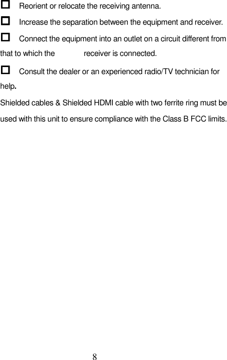   8  Reorient or relocate the receiving antenna.  Increase the separation between the equipment and receiver.  Connect the equipment into an outlet on a circuit different from that to which the         receiver is connected.  Consult the dealer or an experienced radio/TV technician for help. Shielded cables &amp; Shielded HDMI cable with two ferrite ring must be used with this unit to ensure compliance with the Class B FCC limits.       