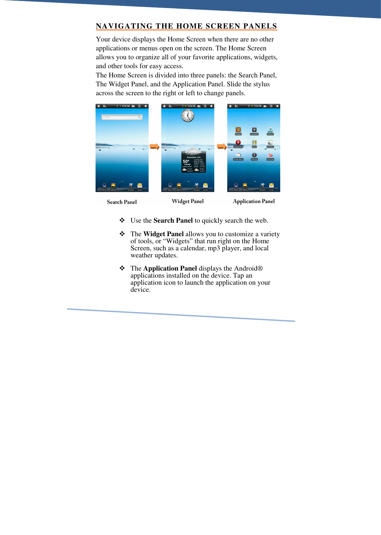     NAVIGATING THE HOME SCREEN PANELS Your device displays the Home Screen when there are no other applications or menus open on the screen. The Home Screen allows you to organize all of your favorite applications, widgets, and other tools for easy access.  The Home Screen is divided into three panels: the Search Panel, The Widget Panel, and the Application Panel. Slide the stylus across the screen to the right or left to change panels.   Use the Search Panel to quickly search the web.  The Widget Panel allows you to customize a variety of tools, or “Widgets” that run right on the Home Screen, such as a calendar, mp3 player, and local weather updates.  The Application Panel displays the Android® applications installed on the device. Tap an application icon to launch the application on your device. 