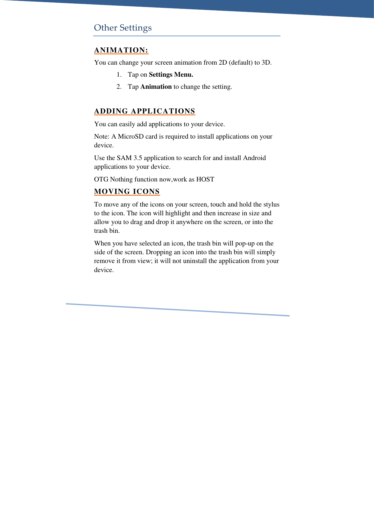     Other Settings ANIMATION: You can change your screen animation from 2D (default) to 3D.  1. Tap on Settings Menu.  2. Tap Animation to change the setting.  ADDING APPLICATIONS You can easily add applications to your device. Note: A MicroSD card is required to install applications on your device. Use the SAM 3.5 application to search for and install Android applications to your device. OTG Nothing function now,work as HOST MOVING ICONS To move any of the icons on your screen, touch and hold the stylus to the icon. The icon will highlight and then increase in size and allow you to drag and drop it anywhere on the screen, or into the trash bin. When you have selected an icon, the trash bin will pop-up on the side of the screen. Dropping an icon into the trash bin will simply remove it from view; it will not uninstall the application from your device. 