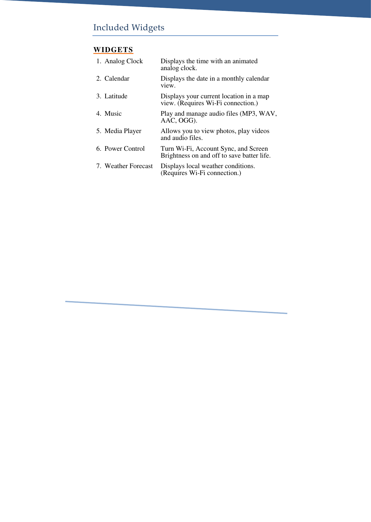     Included Widgets WIDGETS 1. Analog Clock  Displays the time with an animated analog clock. 2. Calendar  Displays the date in a monthly calendar view. 3. Latitude  Displays your current location in a map view. (Requires Wi-Fi connection.) 4. Music  Play and manage audio files (MP3, WAV, AAC, OGG). 5. Media Player  Allows you to view photos, play videos and audio files. 6. Power Control  Turn Wi-Fi, Account Sync, and Screen Brightness on and off to save batter life. 7. Weather Forecast  Displays local weather conditions. (Requires Wi-Fi connection.)  