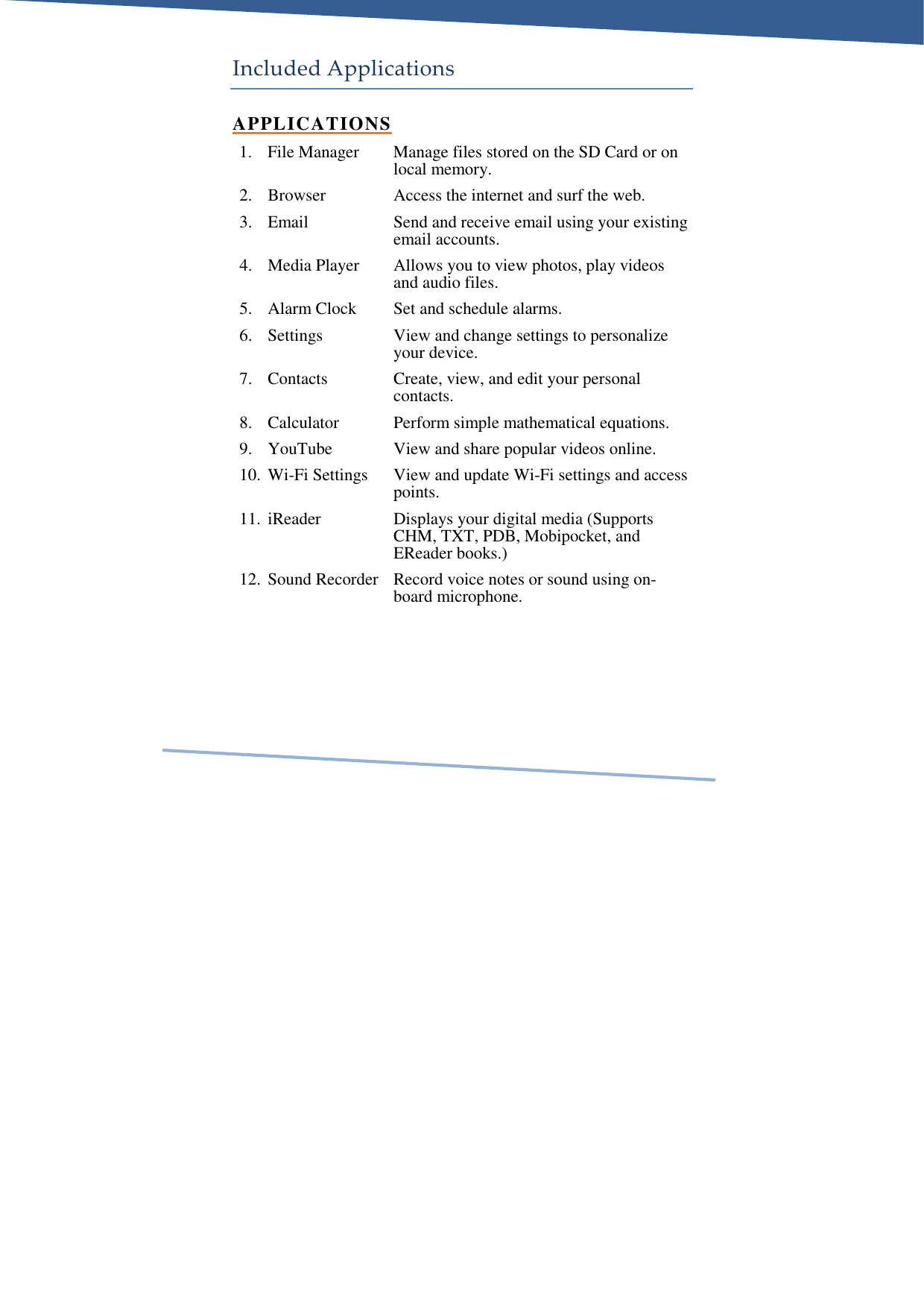     Included Applications APPLICATIONS 1. File Manager  Manage files stored on the SD Card or on local memory. 2. Browser  Access the internet and surf the web. 3. Email  Send and receive email using your existing email accounts. 4. Media Player  Allows you to view photos, play videos and audio files. 5. Alarm Clock  Set and schedule alarms. 6. Settings  View and change settings to personalize your device. 7. Contacts  Create, view, and edit your personal contacts. 8. Calculator  Perform simple mathematical equations. 9. YouTube  View and share popular videos online. 10. Wi-Fi Settings  View and update Wi-Fi settings and access points. 11. iReader  Displays your digital media (Supports CHM, TXT, PDB, Mobipocket, and EReader books.) 12. Sound Recorder  Record voice notes or sound using on-board microphone. 