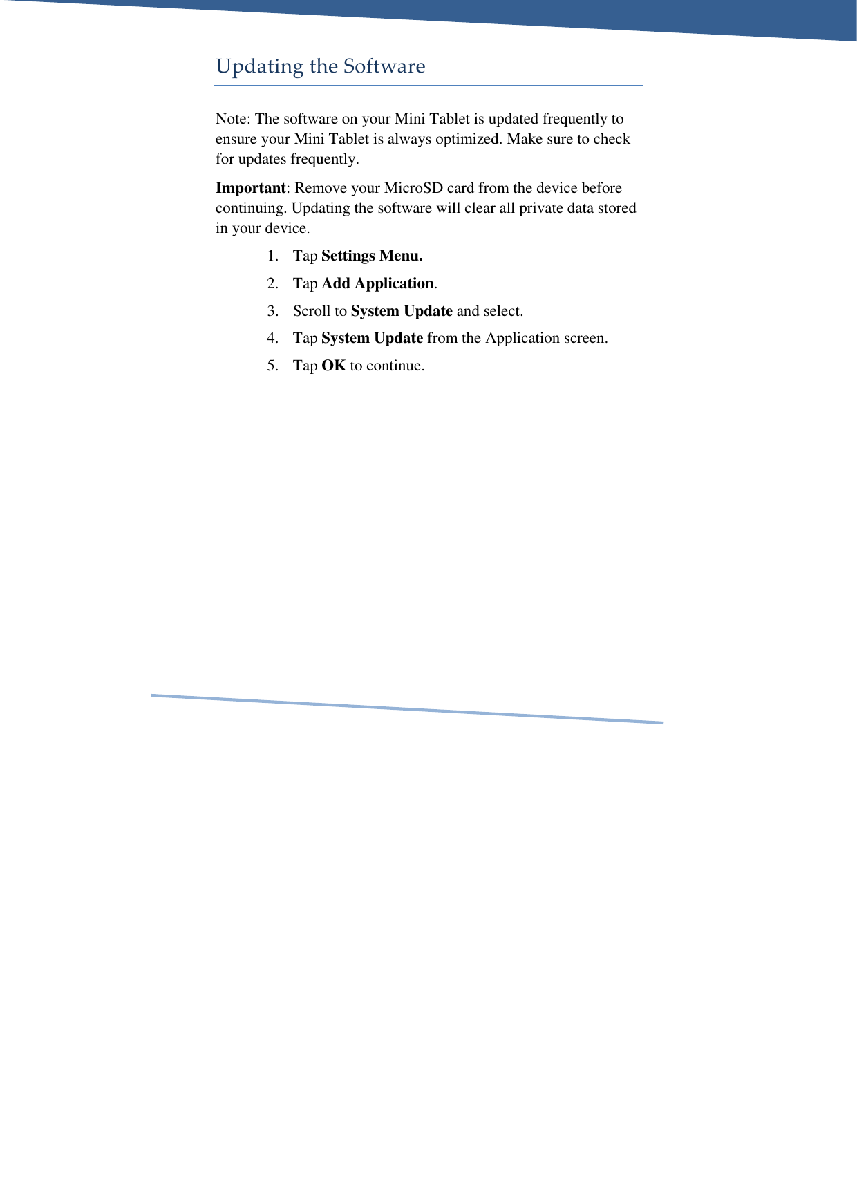     Updating the Software Note: The software on your Mini Tablet is updated frequently to ensure your Mini Tablet is always optimized. Make sure to check for updates frequently. Important: Remove your MicroSD card from the device before continuing. Updating the software will clear all private data stored in your device. 1. Tap Settings Menu. 2. Tap Add Application. 3. Scroll to System Update and select. 4. Tap System Update from the Application screen. 5. Tap OK to continue. 