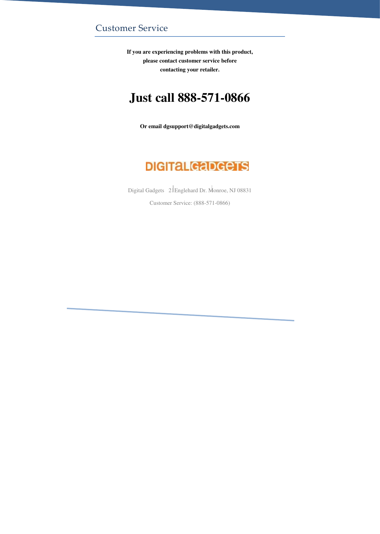     Customer Service If you are experiencing problems with this product, please contact customer service before contacting your retailer.  Just call 888-571-0866  Or email dgsupport@digitalgadgets.com     Digital Gadgets   21Englehard Dr. Monroe, NJ 08831 Customer Service: (888-571-0866)  