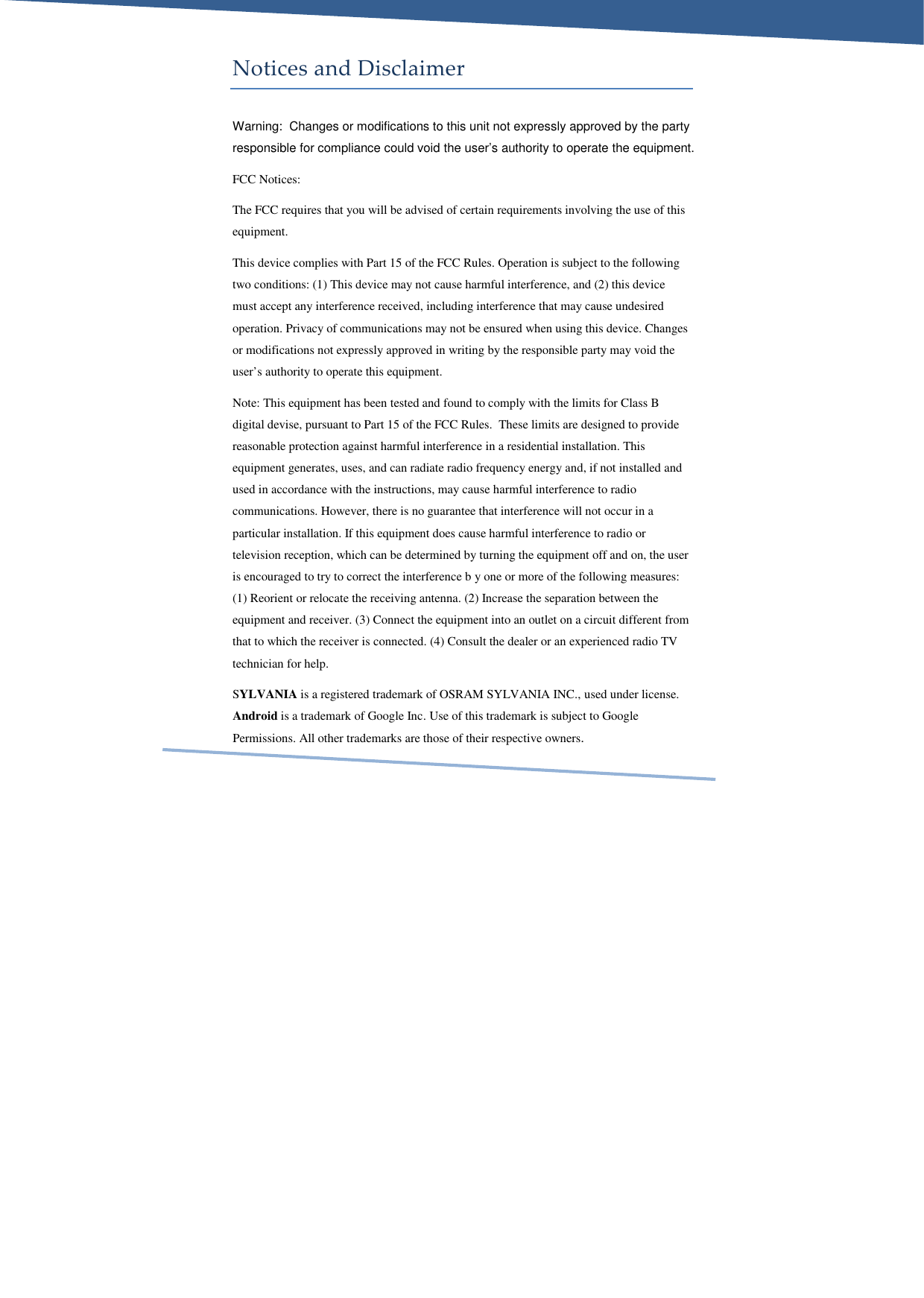     Notices and Disclaimer Warning:  Changes or modifications to this unit not expressly approved by the party responsible for compliance could void the user’s authority to operate the equipment. FCC Notices: The FCC requires that you will be advised of certain requirements involving the use of this equipment.  This device complies with Part 15 of the FCC Rules. Operation is subject to the following two conditions: (1) This device may not cause harmful interference, and (2) this device must accept any interference received, including interference that may cause undesired operation. Privacy of communications may not be ensured when using this device. Changes or modifications not expressly approved in writing by the responsible party may void the user’s authority to operate this equipment. Note: This equipment has been tested and found to comply with the limits for Class B digital devise, pursuant to Part 15 of the FCC Rules.  These limits are designed to provide reasonable protection against harmful interference in a residential installation. This equipment generates, uses, and can radiate radio frequency energy and, if not installed and used in accordance with the instructions, may cause harmful interference to radio communications. However, there is no guarantee that interference will not occur in a particular installation. If this equipment does cause harmful interference to radio or television reception, which can be determined by turning the equipment off and on, the user is encouraged to try to correct the interference b y one or more of the following measures: (1) Reorient or relocate the receiving antenna. (2) Increase the separation between the equipment and receiver. (3) Connect the equipment into an outlet on a circuit different from that to which the receiver is connected. (4) Consult the dealer or an experienced radio TV technician for help. SYLVANIA is a registered trademark of OSRAM SYLVANIA INC., used under license. Android is a trademark of Google Inc. Use of this trademark is subject to Google Permissions. All other trademarks are those of their respective owners. 
