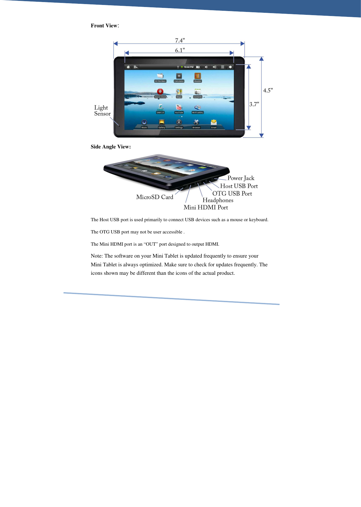     Front View:          Side Angle View:      The Host USB port is used primarily to connect USB devices such as a mouse or keyboard. The OTG USB port may not be user accessible . The Mini HDMI port is an “OUT” port designed to output HDMI. Note: The software on your Mini Tablet is updated frequently to ensure your Mini Tablet is always optimized. Make sure to check for updates frequently. The icons shown may be different than the icons of the actual product. 