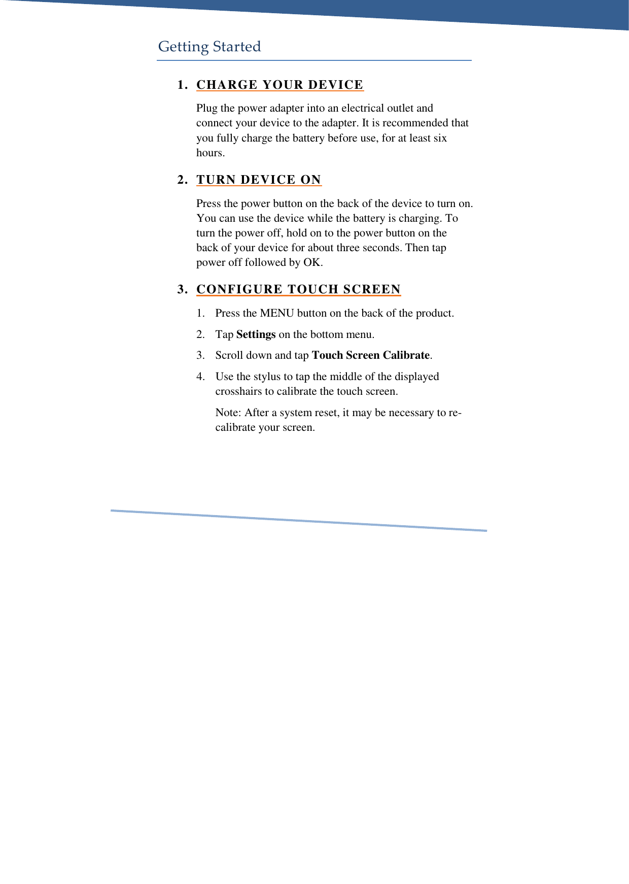     Getting Started 1. CHARGE YOUR DEVICE Plug the power adapter into an electrical outlet and connect your device to the adapter. It is recommended that you fully charge the battery before use, for at least six hours. 2. TURN DEVICE ON Press the power button on the back of the device to turn on. You can use the device while the battery is charging. To turn the power off, hold on to the power button on the back of your device for about three seconds. Then tap power off followed by OK. 3. CONFIGURE TOUCH SCREEN 1. Press the MENU button on the back of the product. 2. Tap Settings on the bottom menu. 3. Scroll down and tap Touch Screen Calibrate. 4. Use the stylus to tap the middle of the displayed crosshairs to calibrate the touch screen. Note: After a system reset, it may be necessary to re-calibrate your screen.   