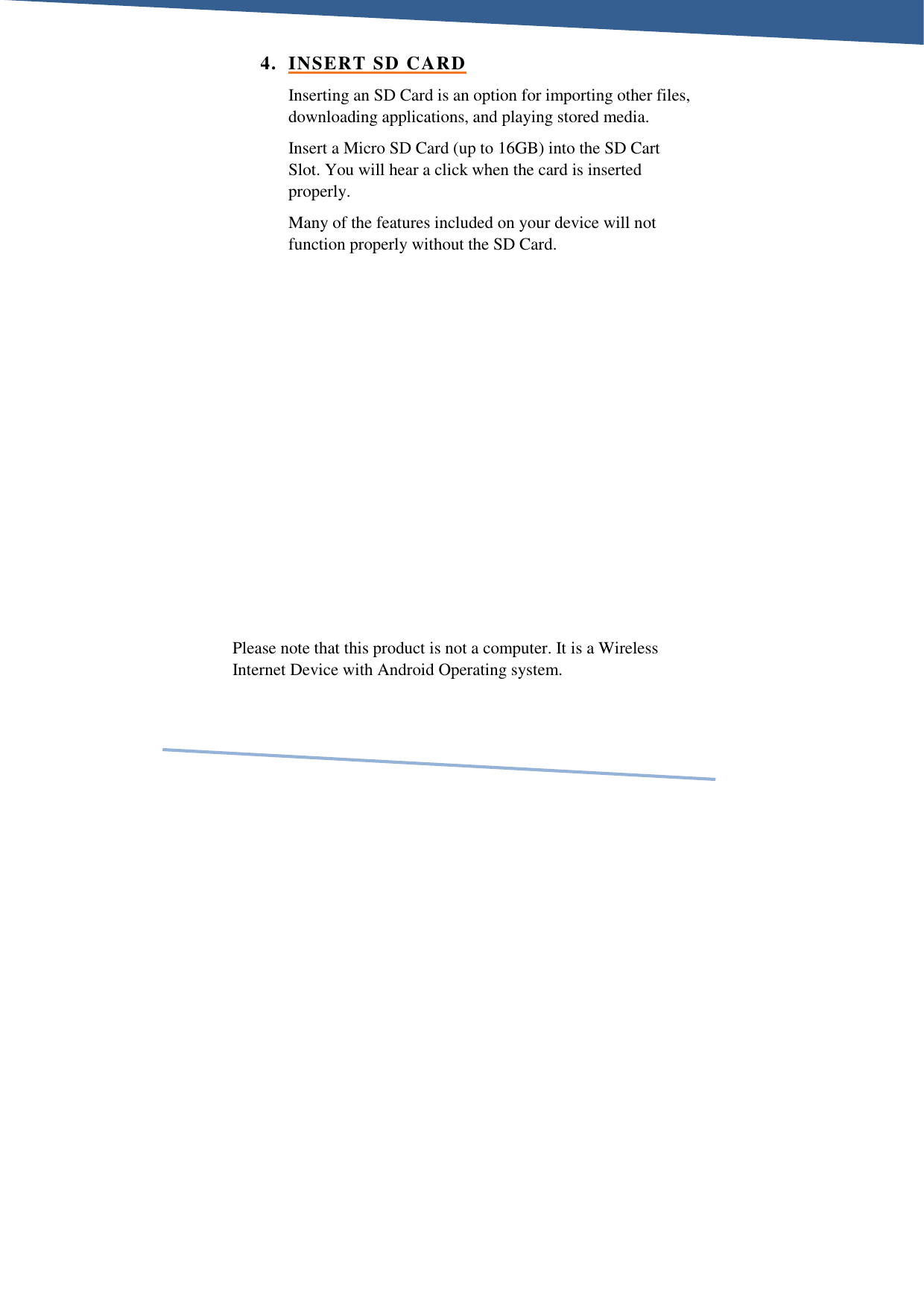     4. INSERT SD CARD Inserting an SD Card is an option for importing other files, downloading applications, and playing stored media.  Insert a Micro SD Card (up to 16GB) into the SD Cart Slot. You will hear a click when the card is inserted properly.  Many of the features included on your device will not function properly without the SD Card.           Please note that this product is not a computer. It is a Wireless Internet Device with Android Operating system.  