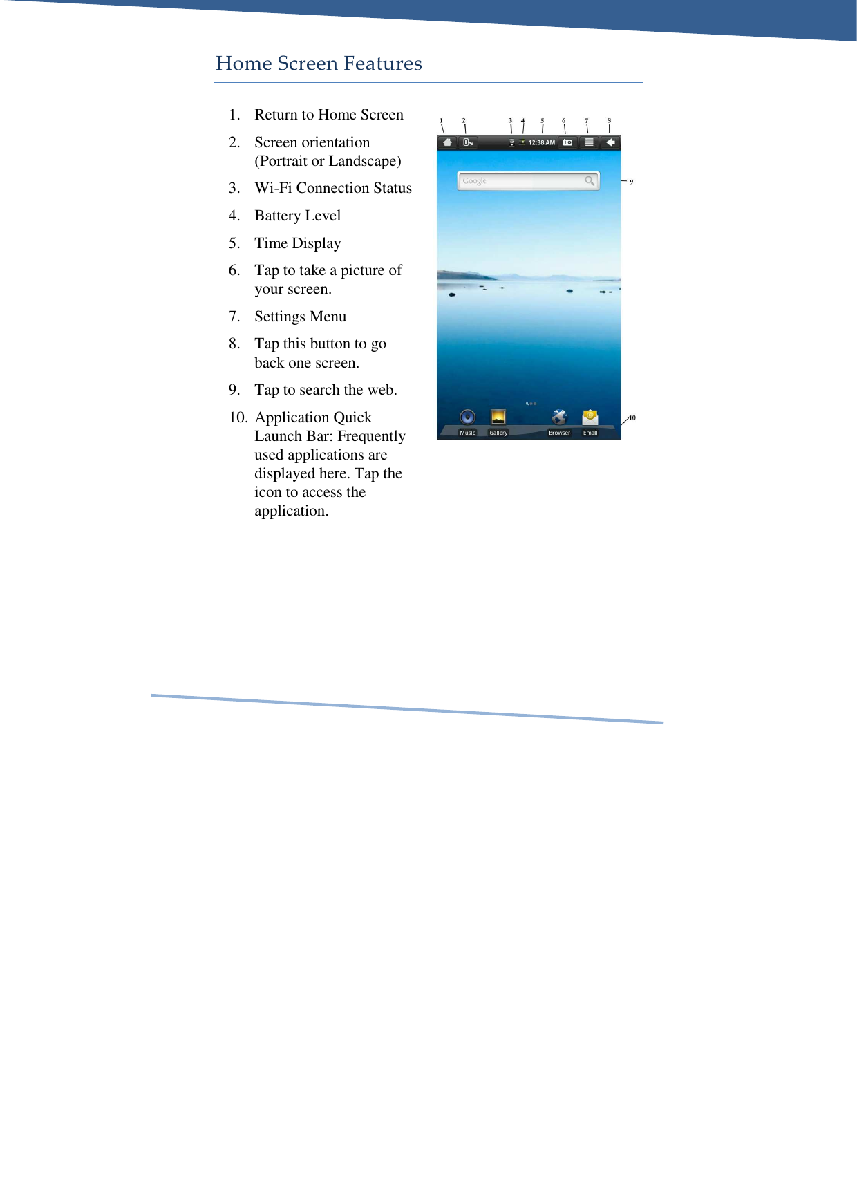     Home Screen Features 1. Return to Home Screen 2. Screen orientation (Portrait or Landscape) 3. Wi-Fi Connection Status 4. Battery Level 5. Time Display 6. Tap to take a picture of your screen. 7. Settings Menu 8. Tap this button to go back one screen. 9. Tap to search the web. 10. Application Quick Launch Bar: Frequently used applications are displayed here. Tap the icon to access the application. 