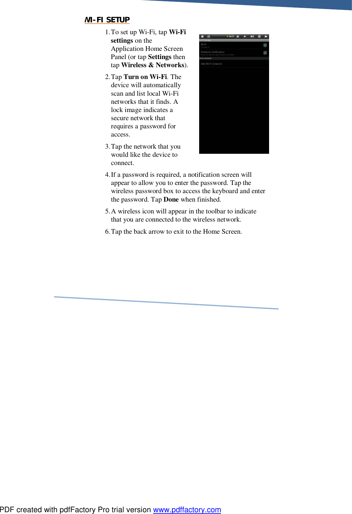     WI-FI SETUP 1. To set up Wi-Fi, tap Wi-Fi settings on the Application Home Screen Panel (or tap Settings then tap Wireless &amp; Networks). 2. Tap Turn on Wi-Fi. The device will automatically scan and list local Wi-Fi networks that it finds. A lock image indicates a secure network that requires a password for access. 3. Tap the network that you would like the device to connect. 4. If a password is required, a notification screen will appear to allow you to enter the password. Tap the wireless password box to access the keyboard and enter the password. Tap Done when finished. 5. A wireless icon will appear in the toolbar to indicate that you are connected to the wireless network. 6. Tap the back arrow to exit to the Home Screen. PDF created with pdfFactory Pro trial version www.pdffactory.com