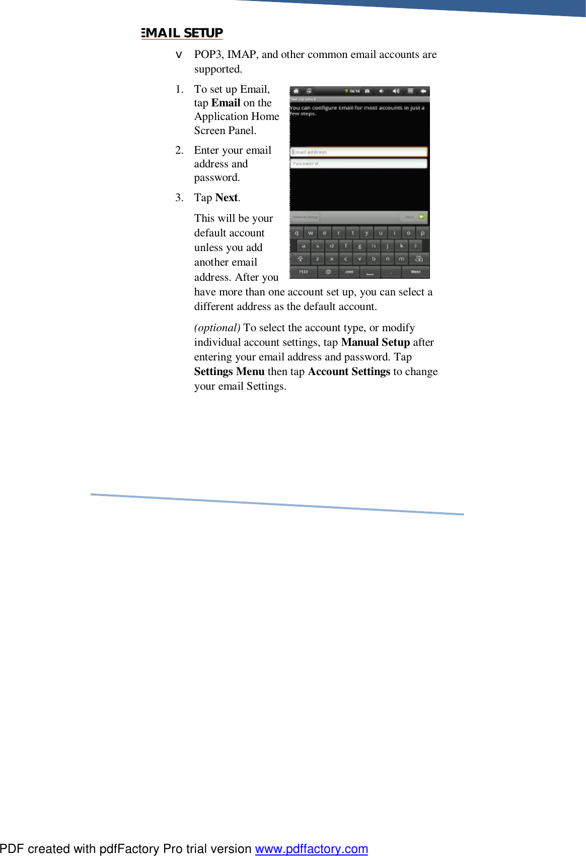     EMAIL SETUP v POP3, IMAP, and other common email accounts are supported. 1. To set up Email, tap Email on the Application Home Screen Panel. 2. Enter your email address and password. 3. Tap Next. This will be your default account unless you add another email address. After you have more than one account set up, you can select a different address as the default account. (optional) To select the account type, or modify individual account settings, tap Manual Setup after entering your email address and password. Tap Settings Menu then tap Account Settings to change your email Settings. PDF created with pdfFactory Pro trial version www.pdffactory.com