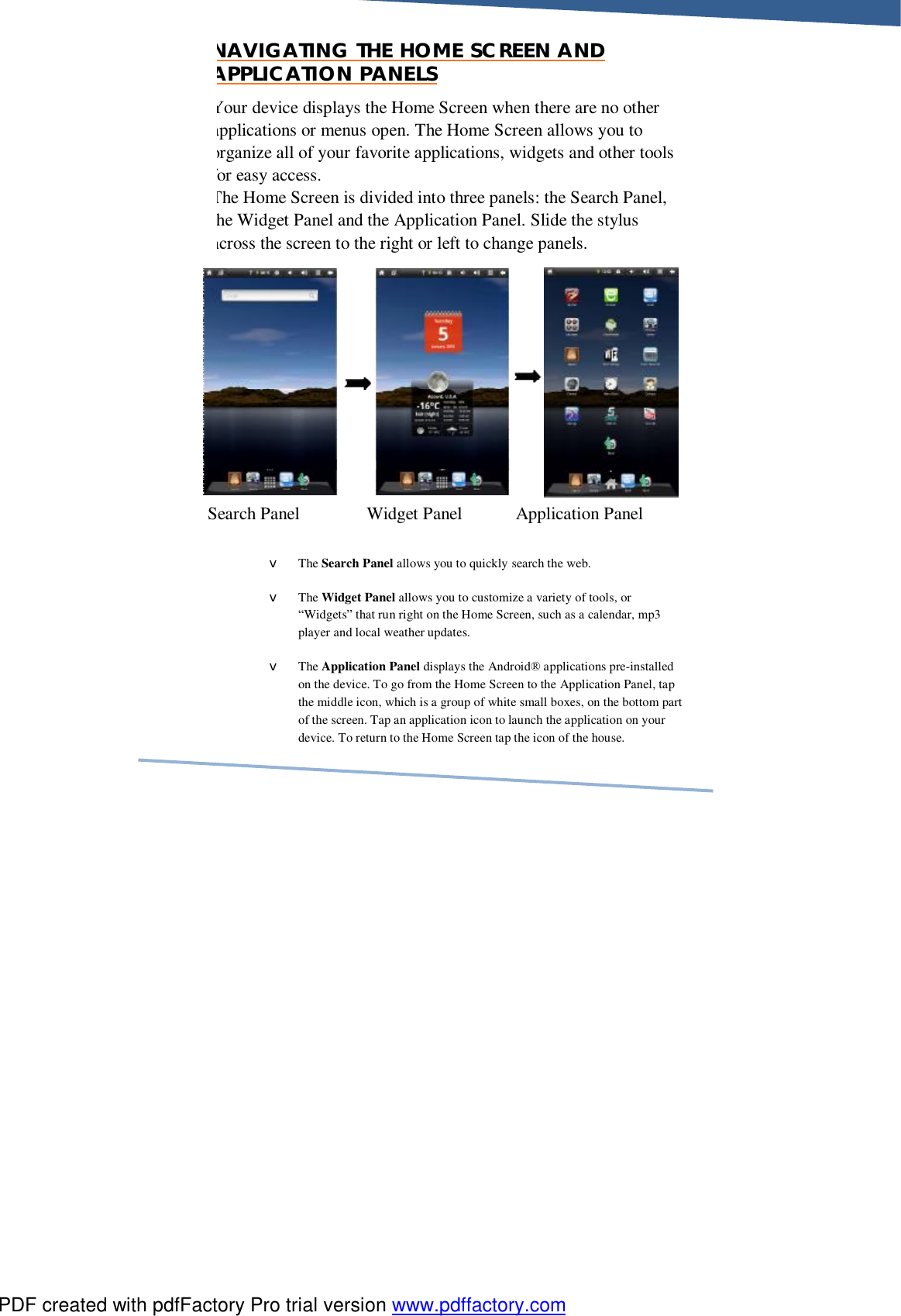     NAVIGATING THE HOME SCREEN AND APPLICATION PANELS Your device displays the Home Screen when there are no other applications or menus open. The Home Screen allows you to organize all of your favorite applications, widgets and other tools for easy access.  The Home Screen is divided into three panels: the Search Panel, he Widget Panel and the Application Panel. Slide the stylus across the screen to the right or left to change panels.                                             v The Search Panel allows you to quickly search the web. v The Widget Panel allows you to customize a variety of tools, or “Widgets” that run right on the Home Screen, such as a calendar, mp3 player and local weather updates. v The Application Panel displays the Android® applications pre-installed on the device. To go from the Home Screen to the Application Panel, tap the middle icon, which is a group of white small boxes, on the bottom part of the screen. Tap an application icon to launch the application on your device. To return to the Home Screen tap the icon of the house. Search Panel               Widget Panel            Application Panel PDF created with pdfFactory Pro trial version www.pdffactory.com