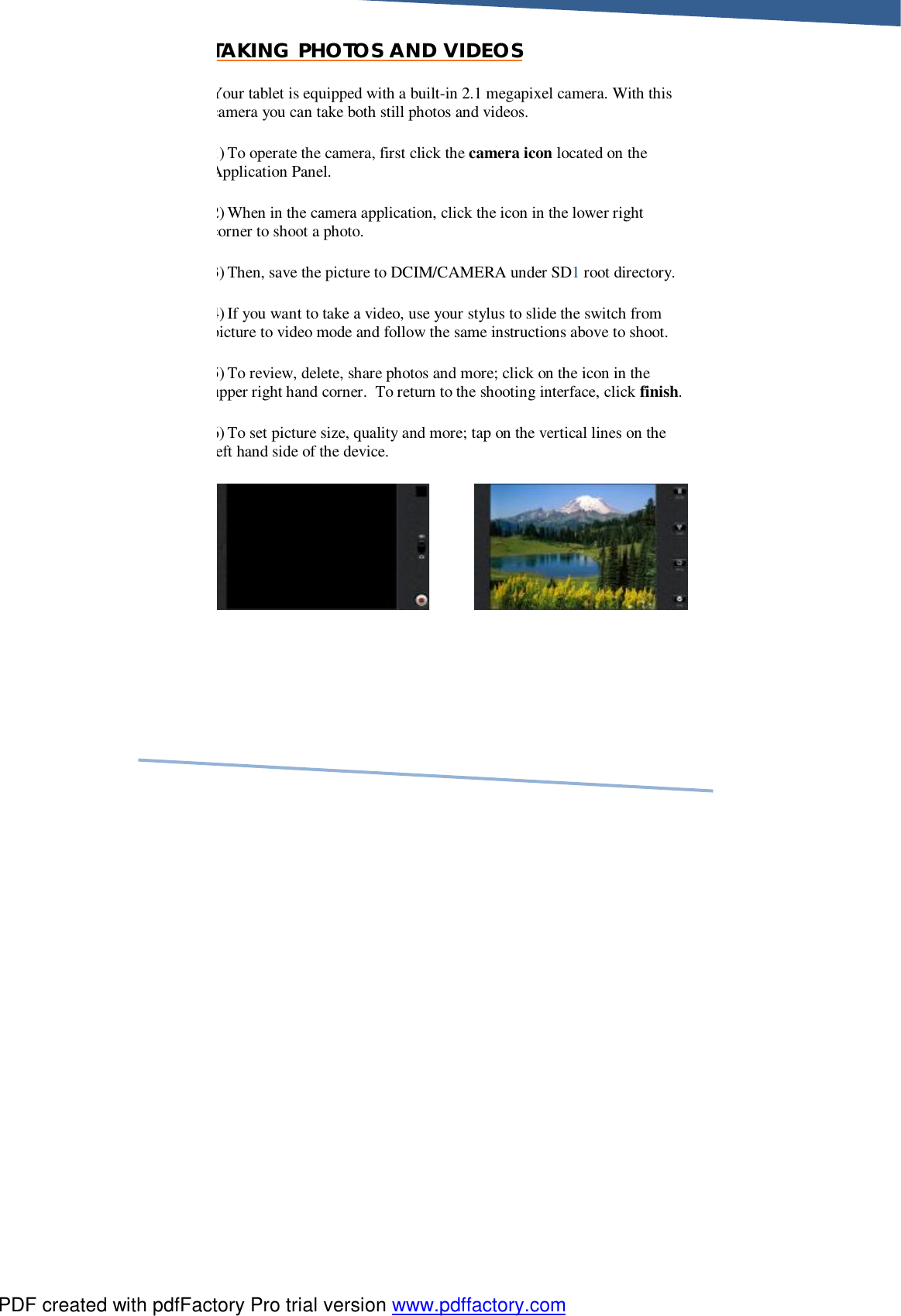     TAKING PHOTOS AND VIDEOS Your tablet is equipped with a built-in 2.1 megapixel camera. With this camera you can take both still photos and videos. 1) To operate the camera, first click the camera icon located on the Application Panel.  2) When in the camera application, click the icon in the lower right corner to shoot a photo.  3) Then, save the picture to DCIM/CAMERA under SD1 root directory.   4) If you want to take a video, use your stylus to slide the switch from picture to video mode and follow the same instructions above to shoot. 5) To review, delete, share photos and more; click on the icon in the upper right hand corner.  To return to the shooting interface, click finish. 6) To set picture size, quality and more; tap on the vertical lines on the left hand side of the device.     PDF created with pdfFactory Pro trial version www.pdffactory.com