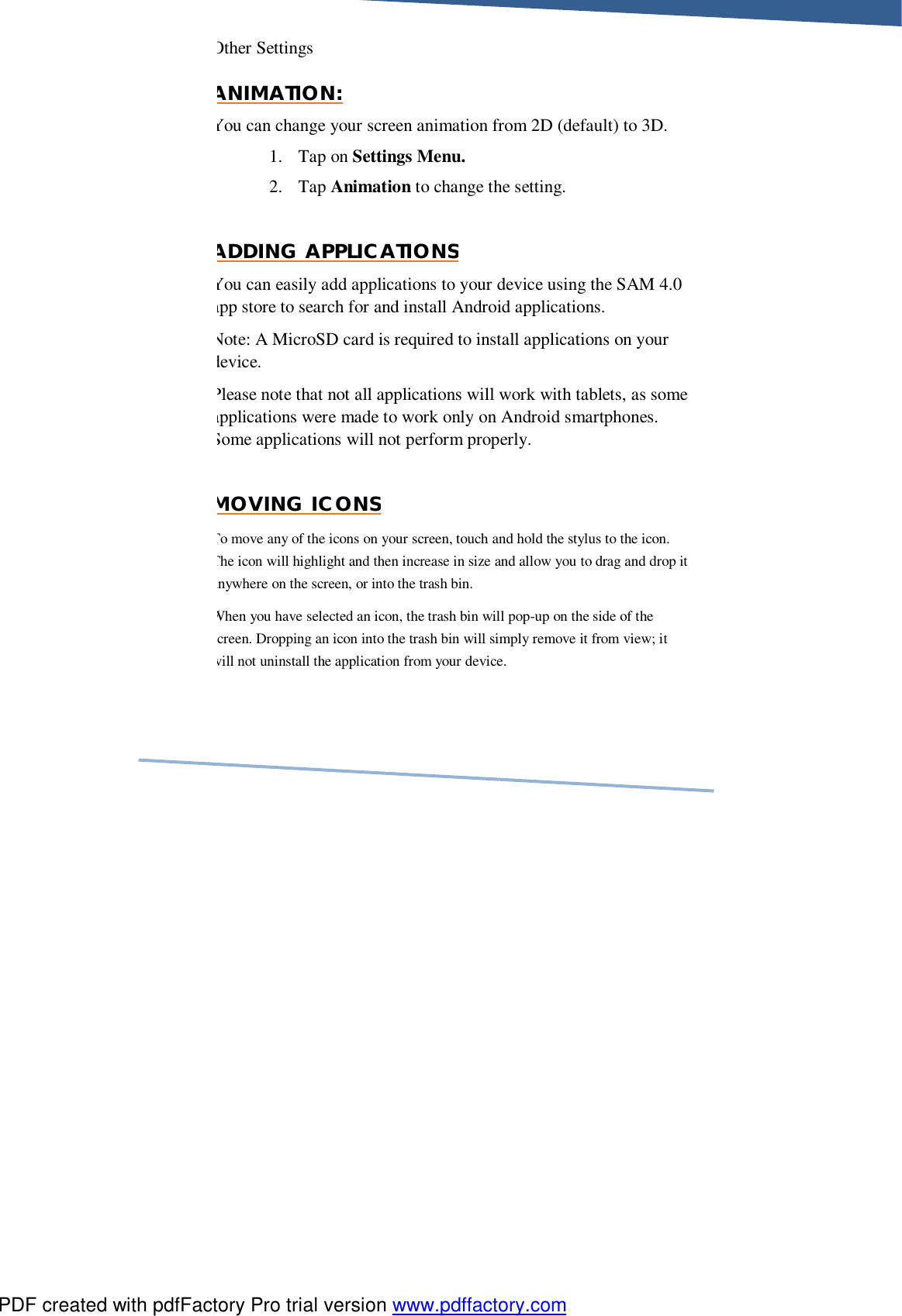     Other Settings ANIMATION: You can change your screen animation from 2D (default) to 3D.  1. Tap on Settings Menu.  2. Tap Animation to change the setting.  ADDING APPLICATIONS You can easily add applications to your device using the SAM 4.0 app store to search for and install Android applications. Note: A MicroSD card is required to install applications on your device. Please note that not all applications will work with tablets, as some applications were made to work only on Android smartphones. Some applications will not perform properly.  MOVING ICONS To move any of the icons on your screen, touch and hold the stylus to the icon. The icon will highlight and then increase in size and allow you to drag and drop it anywhere on the screen, or into the trash bin. When you have selected an icon, the trash bin will pop-up on the side of the screen. Dropping an icon into the trash bin will simply remove it from view; it will not uninstall the application from your device. PDF created with pdfFactory Pro trial version www.pdffactory.com
