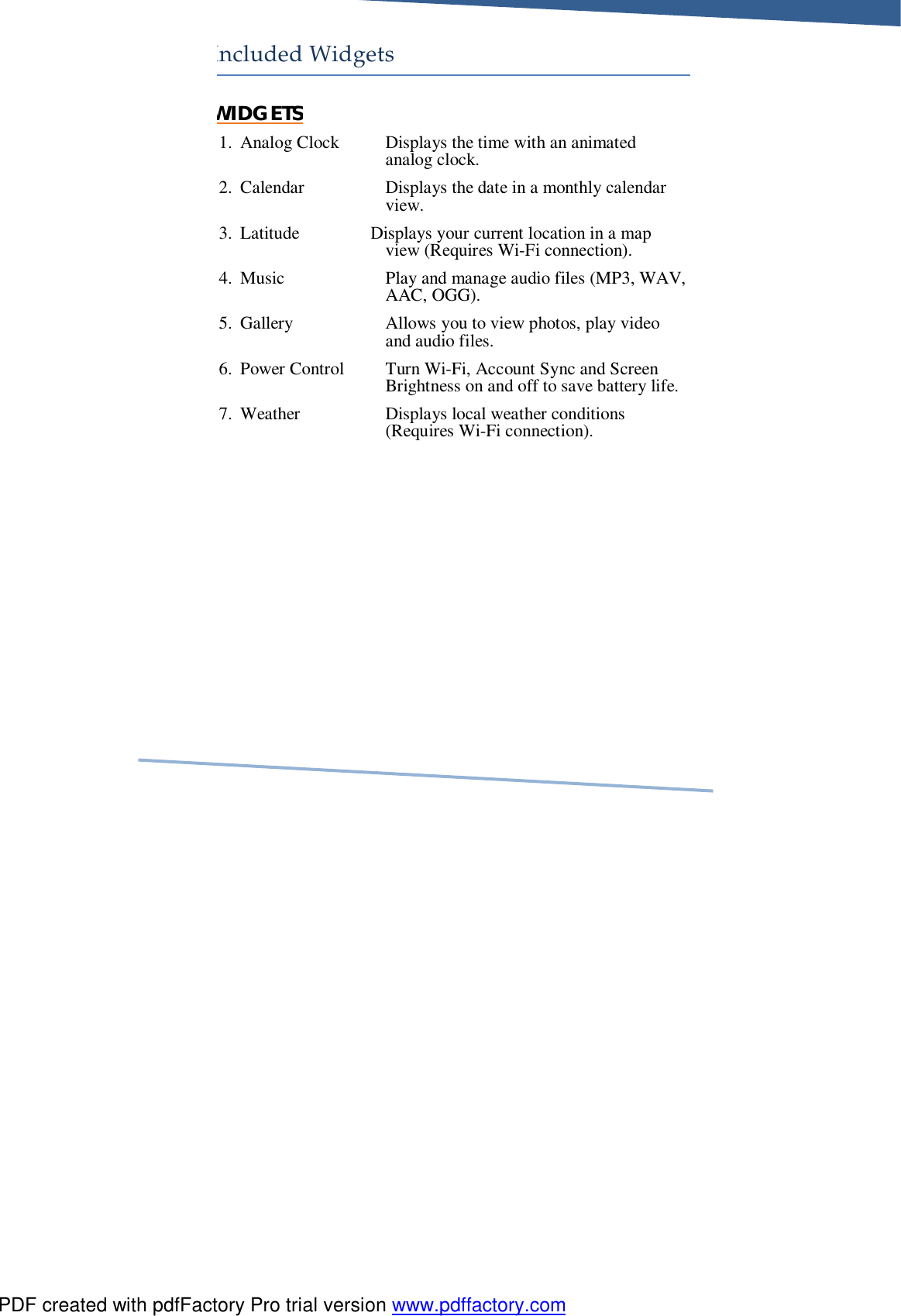     Included Widgets WIDGETS 1. Analog Clock Displays the time with an animated analog clock. 2. Calendar Displays the date in a monthly calendar view. 3. Latitude                Displays your current location in a map view (Requires Wi-Fi connection). 4. Music Play and manage audio files (MP3, WAV, AAC, OGG). 5. Gallery Allows you to view photos, play video and audio files. 6. Power Control Turn Wi-Fi, Account Sync and Screen Brightness on and off to save battery life. 7. Weather Displays local weather conditions (Requires Wi-Fi connection).  PDF created with pdfFactory Pro trial version www.pdffactory.com