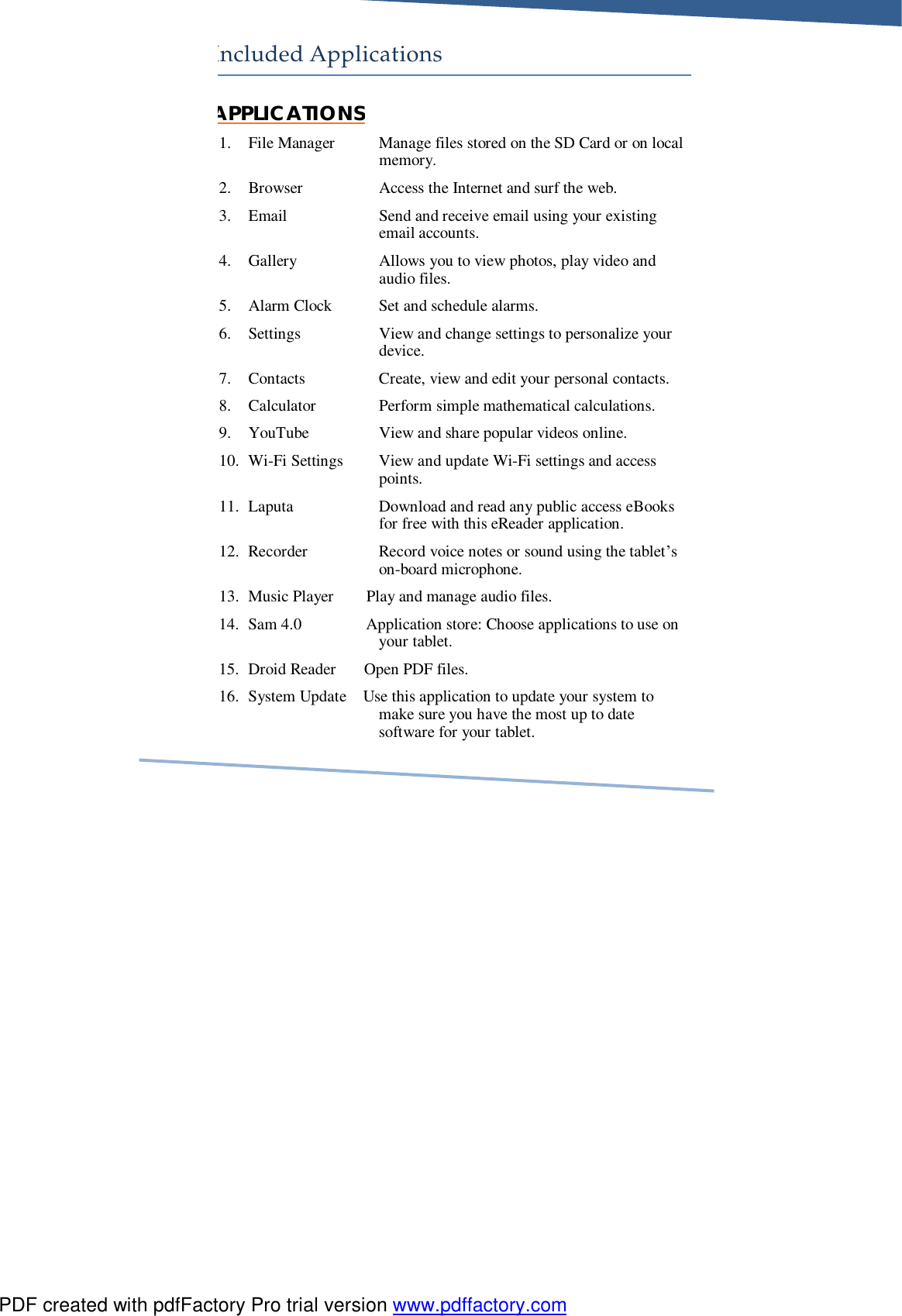     Included Applications APPLICATIONS 1. File Manager Manage files stored on the SD Card or on local memory. 2. Browser Access the Internet and surf the web. 3. Email Send and receive email using your existing email accounts. 4. Gallery Allows you to view photos, play video and audio files. 5. Alarm Clock Set and schedule alarms. 6. Settings View and change settings to personalize your device. 7. Contacts Create, view and edit your personal contacts. 8. Calculator Perform simple mathematical calculations. 9. YouTube View and share popular videos online. 10. Wi-Fi Settings View and update Wi-Fi settings and access points. 11. Laputa Download and read any public access eBooks for free with this eReader application. 12. Recorder Record voice notes or sound using the tablet’s on-board microphone. 13. Music Player        Play and manage audio files. 14. Sam 4.0                Application store: Choose applications to use on your tablet. 15. Droid Reader       Open PDF files. 16. System Update    Use this application to update your system to make sure you have the most up to date software for your tablet.           PDF created with pdfFactory Pro trial version www.pdffactory.com