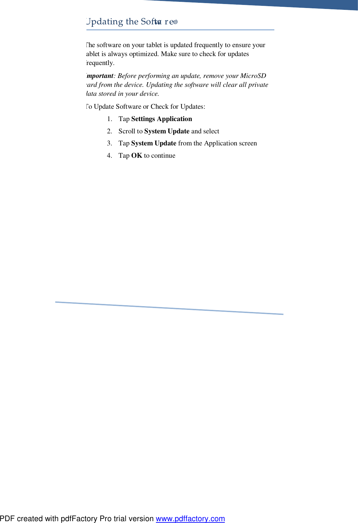     Updating the So&quot;ware! The software on your tablet is updated frequently to ensure your ablet is always optimized. Make sure to check for updates frequently. Important: Before performing an update, remove your MicroSD card from the device. Updating the software will clear all private data stored in your device. To Update Software or Check for Updates: 1. Tap Settings Application 2. Scroll to System Update and select 3. Tap System Update from the Application screen 4. Tap OK to continue PDF created with pdfFactory Pro trial version www.pdffactory.com