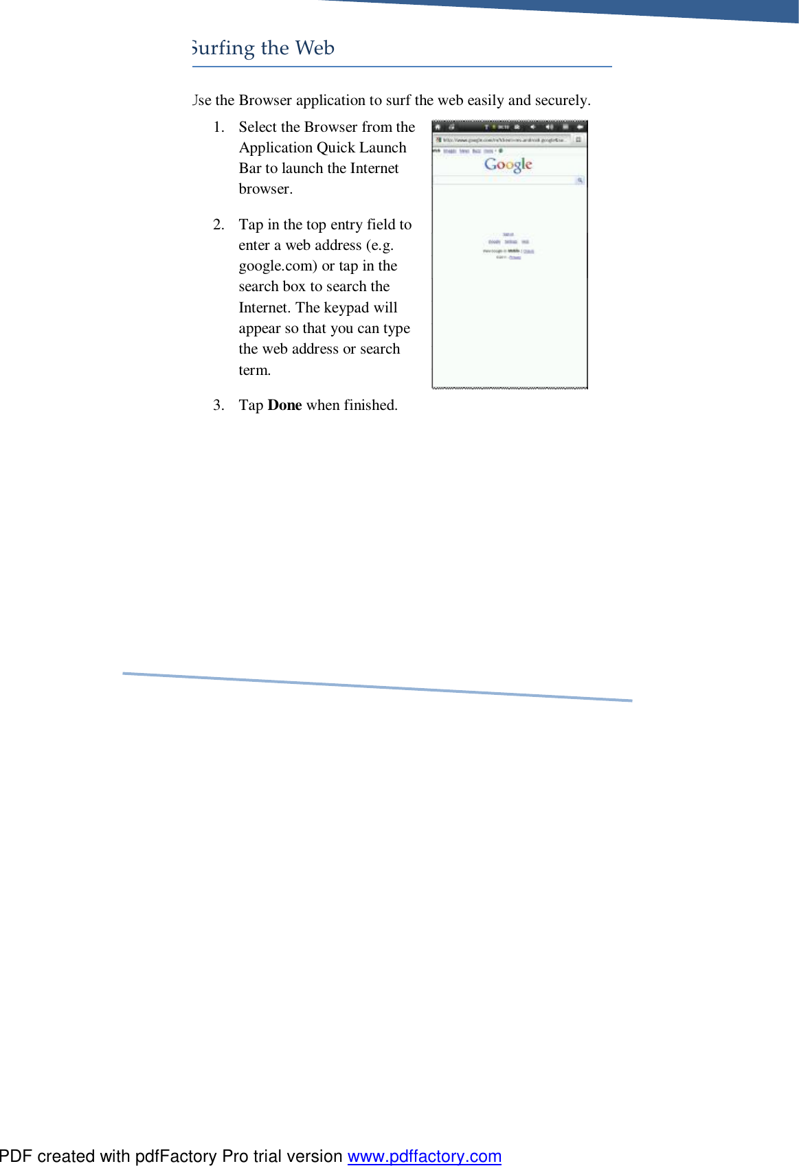     Surfing the Web Use the Browser application to surf the web easily and securely. 1. Select the Browser from the Application Quick Launch Bar to launch the Internet browser.  2. Tap in the top entry field to enter a web address (e.g. google.com) or tap in the search box to search the Internet. The keypad will appear so that you can type the web address or search term.  3. Tap Done when finished. PDF created with pdfFactory Pro trial version www.pdffactory.com