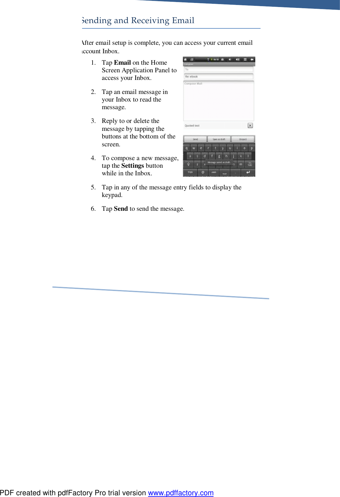     Sending and Receiving Email After email setup is complete, you can access your current email account Inbox. 1. Tap Email on the Home Screen Application Panel to access your Inbox. 2. Tap an email message in your Inbox to read the message. 3. Reply to or delete the message by tapping the buttons at the bottom of the screen. 4. To compose a new message, tap the Settings button while in the Inbox. 5. Tap in any of the message entry fields to display the keypad. 6. Tap Send to send the message. PDF created with pdfFactory Pro trial version www.pdffactory.com
