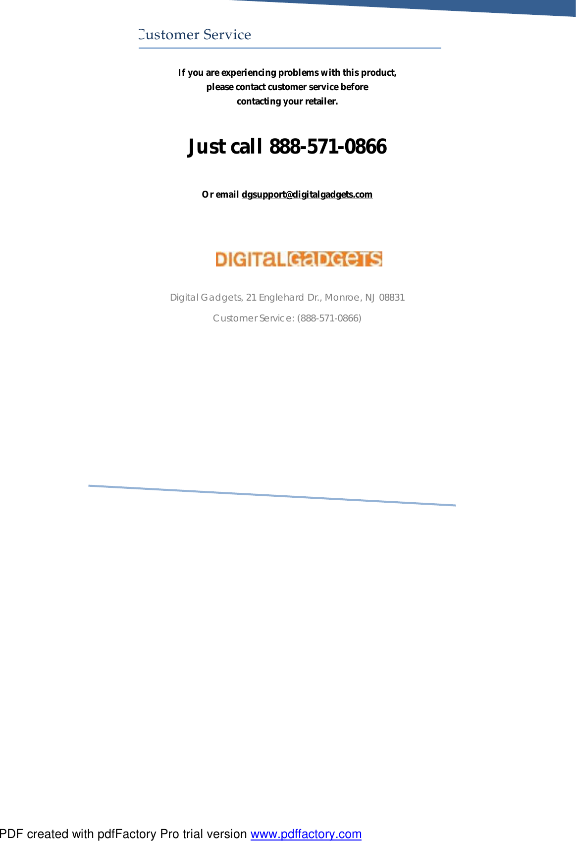     Customer Service If you are experiencing problems with this product, please contact customer service before contacting your retailer.  Just call 888-571-0866  Or email dgsupport@digitalgadgets.com     Digital Gadgets, 21 Englehard Dr., Monroe, NJ 08831 Customer Service: (888-571-0866)        PDF created with pdfFactory Pro trial version www.pdffactory.com