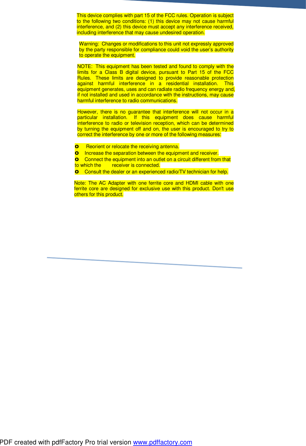     This device complies with part 15 of the FCC rules. Operation is subject to the following two conditions: (1) this device may not cause harmful interference, and (2) this device must accept any interference received, including interference that may cause undesired operation.  Warning:  Changes or modifications to this unit not expressly approved by the party responsible for compliance could void the user’s authority to operate the equipment.  NOTE:  This equipment has been tested and found to comply with the limits for a Class B digital device, pursuant to Part 15 of the FCC Rules.  These limits are designed to provide reasonable protection against harmful interference in a residential installation.  This equipment generates, uses and can radiate radio frequency energy and, if not installed and used in accordance with the instructions, may cause harmful interference to radio communications.  However, there is no guarantee that interference will not occur in a particular installation.  If this equipment does cause harmful interference to radio or television reception, which can be determined by turning the equipment off and on, the user is encouraged to try to correct the interference by one or more of the following measures:   o  Reorient or relocate the receiving antenna. o Increase the separation between the equipment and receiver. o Connect the equipment into an outlet on a circuit different from that to which the        receiver is connected. o Consult the dealer or an experienced radio/TV technician for help.  Note: The AC Adapter with one ferrite core and HDMI cable with one ferrite core are designed for exclusive use with this product. Don&apos;t use others for this product.    PDF created with pdfFactory Pro trial version www.pdffactory.com