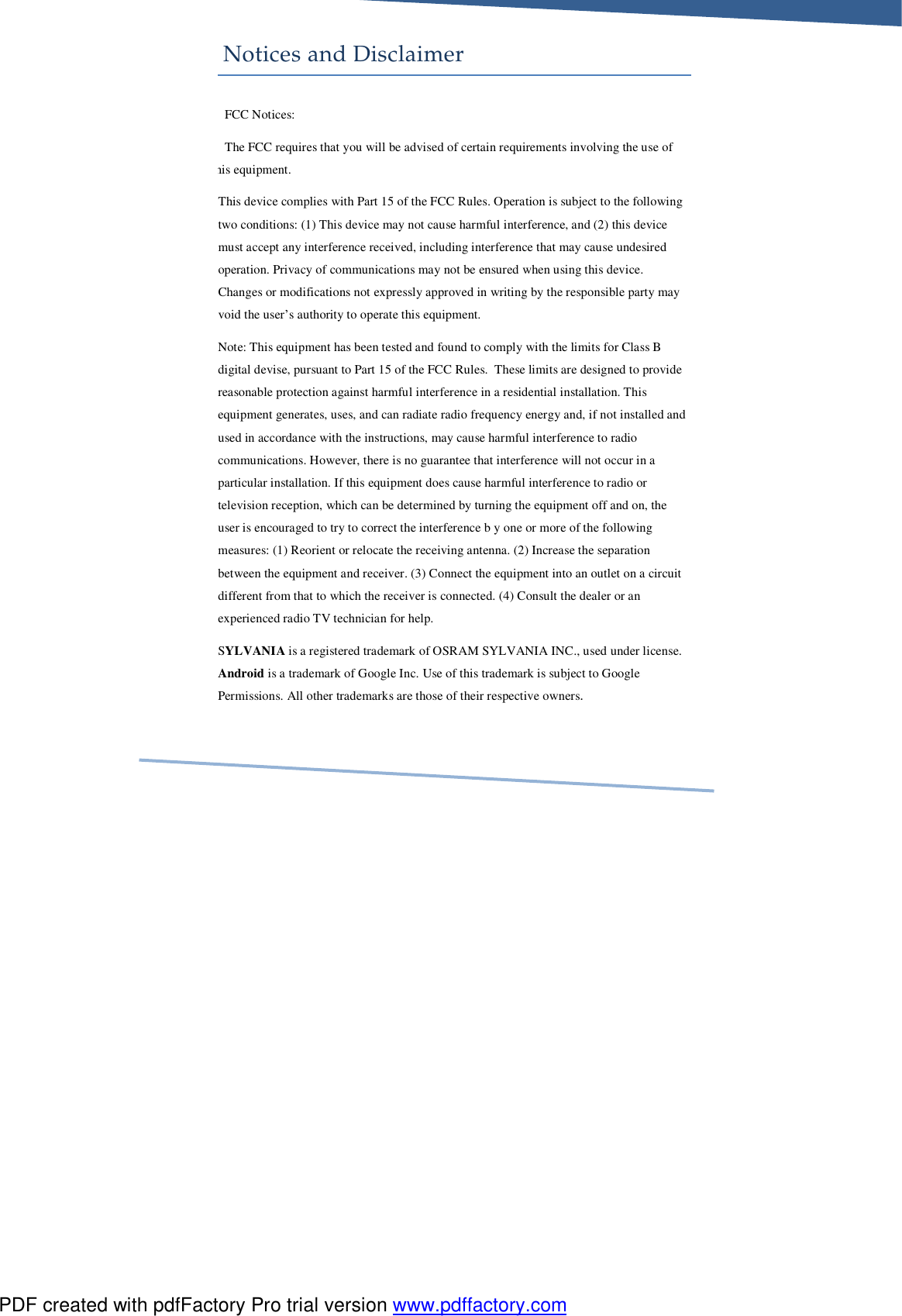     Notices and Disclaimer FCC Notices: The FCC requires that you will be advised of certain requirements involving the use of this equipment.  This device complies with Part 15 of the FCC Rules. Operation is subject to the following two conditions: (1) This device may not cause harmful interference, and (2) this device must accept any interference received, including interference that may cause undesired operation. Privacy of communications may not be ensured when using this device. Changes or modifications not expressly approved in writing by the responsible party may void the user’s authority to operate this equipment. Note: This equipment has been tested and found to comply with the limits for Class B digital devise, pursuant to Part 15 of the FCC Rules.  These limits are designed to provide reasonable protection against harmful interference in a residential installation. This equipment generates, uses, and can radiate radio frequency energy and, if not installed and used in accordance with the instructions, may cause harmful interference to radio communications. However, there is no guarantee that interference will not occur in a particular installation. If this equipment does cause harmful interference to radio or television reception, which can be determined by turning the equipment off and on, the user is encouraged to try to correct the interference b y one or more of the following measures: (1) Reorient or relocate the receiving antenna. (2) Increase the separation between the equipment and receiver. (3) Connect the equipment into an outlet on a circuit different from that to which the receiver is connected. (4) Consult the dealer or an experienced radio TV technician for help. SYLVANIA is a registered trademark of OSRAM SYLVANIA INC., used under license. Android is a trademark of Google Inc. Use of this trademark is subject to Google Permissions. All other trademarks are those of their respective owners. PDF created with pdfFactory Pro trial version www.pdffactory.com