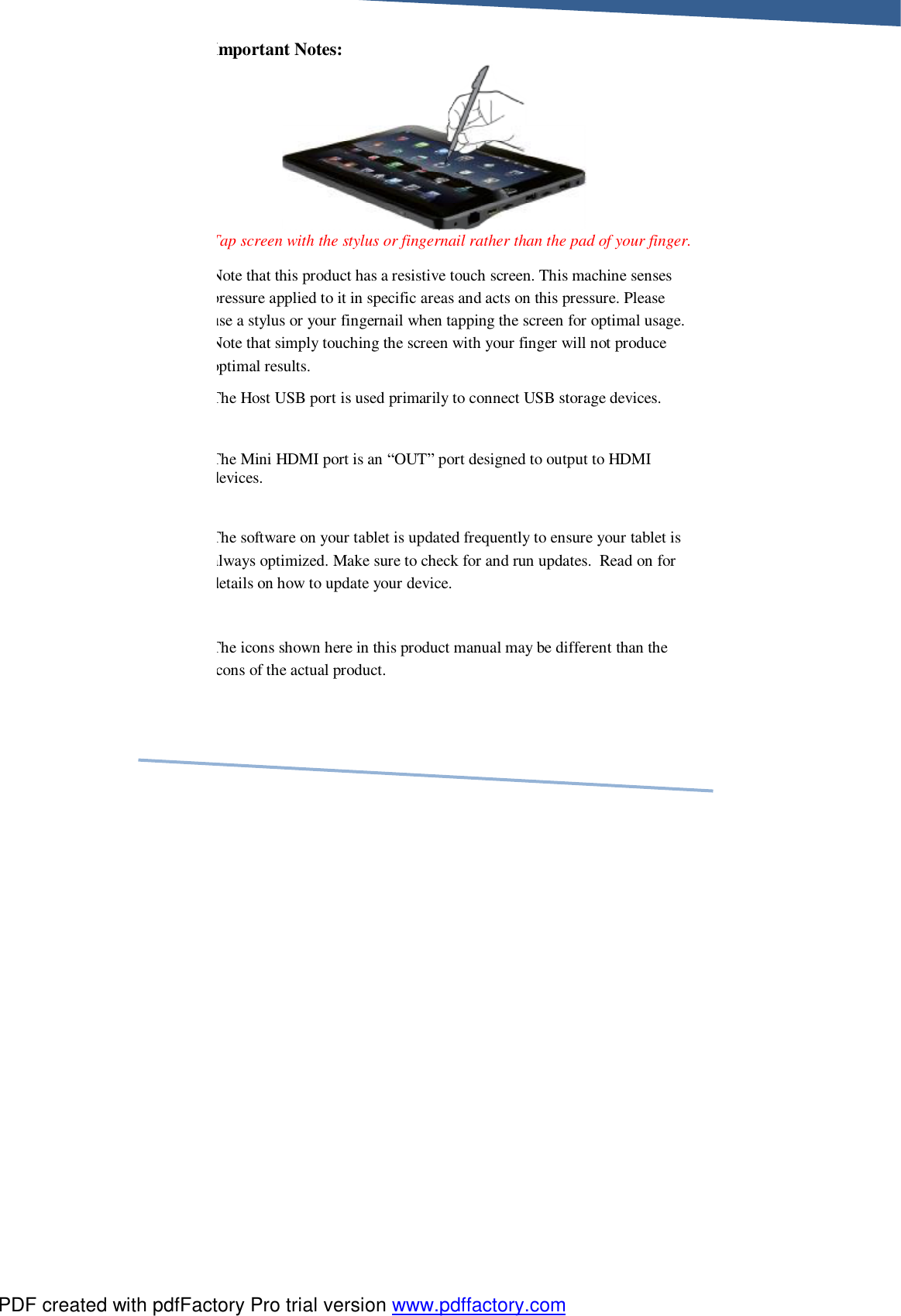     Important Notes:      Tap screen with the stylus or fingernail rather than the pad of your finger. Note that this product has a resistive touch screen. This machine senses pressure applied to it in specific areas and acts on this pressure. Please use a stylus or your fingernail when tapping the screen for optimal usage. Note that simply touching the screen with your finger will not produce optimal results.   The Host USB port is used primarily to connect USB storage devices.  The Mini HDMI port is an “OUT” port designed to output to HDMI devices.  The software on your tablet is updated frequently to ensure your tablet is always optimized. Make sure to check for and run updates.  Read on for details on how to update your device.     The icons shown here in this product manual may be different than the icons of the actual product. PDF created with pdfFactory Pro trial version www.pdffactory.com