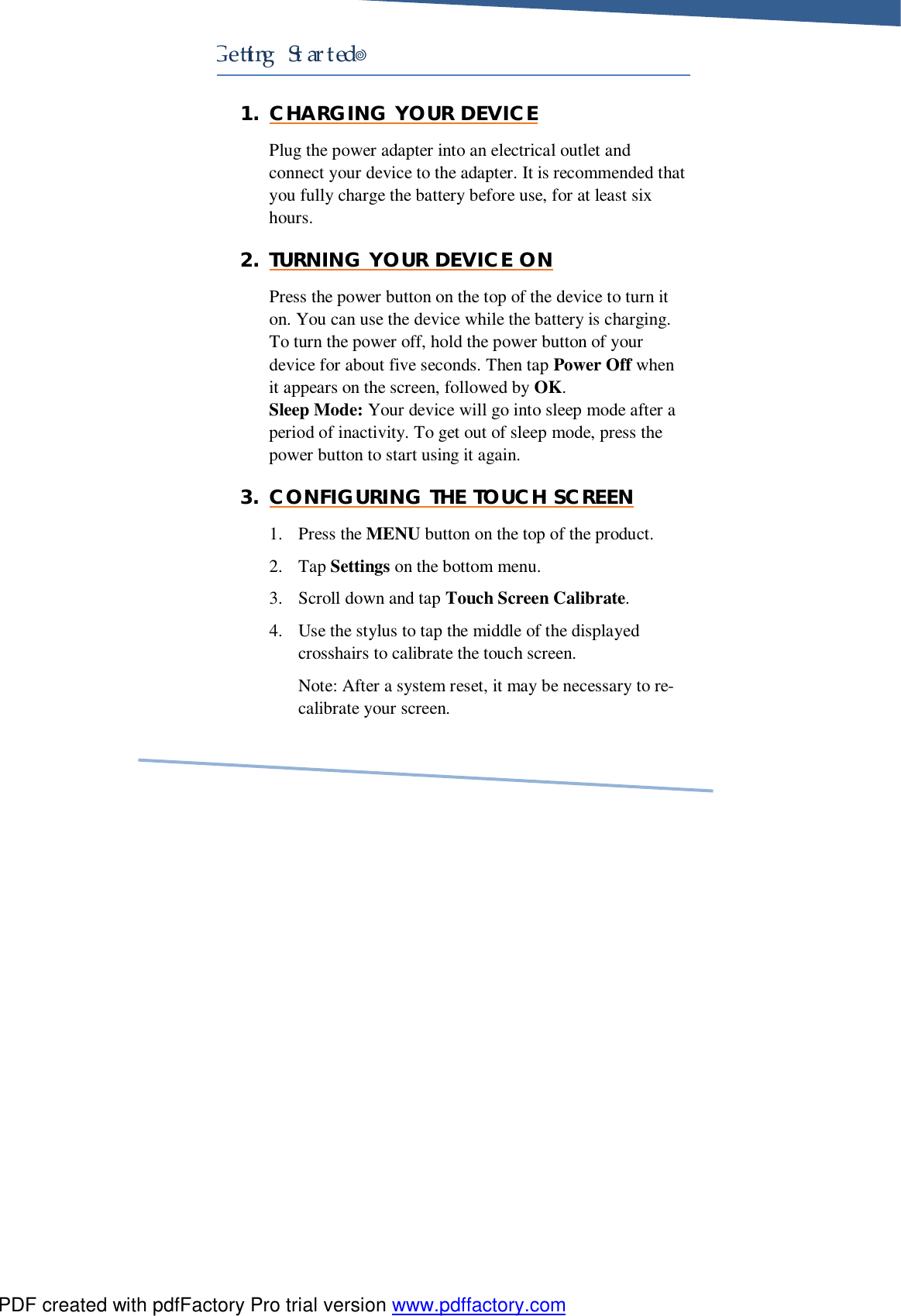     Ge ing Started! 1. CHARGING YOUR DEVICE Plug the power adapter into an electrical outlet and connect your device to the adapter. It is recommended that you fully charge the battery before use, for at least six hours. 2. TURNING YOUR DEVICE ON Press the power button on the top of the device to turn it on. You can use the device while the battery is charging. To turn the power off, hold the power button of your device for about five seconds. Then tap Power Off when it appears on the screen, followed by OK. Sleep Mode: Your device will go into sleep mode after a period of inactivity. To get out of sleep mode, press the power button to start using it again. 3. CONFIGURING THE TOUCH SCREEN 1. Press the MENU button on the top of the product. 2. Tap Settings on the bottom menu. 3. Scroll down and tap Touch Screen Calibrate. 4. Use the stylus to tap the middle of the displayed crosshairs to calibrate the touch screen. Note: After a system reset, it may be necessary to re-calibrate your screen. PDF created with pdfFactory Pro trial version www.pdffactory.com