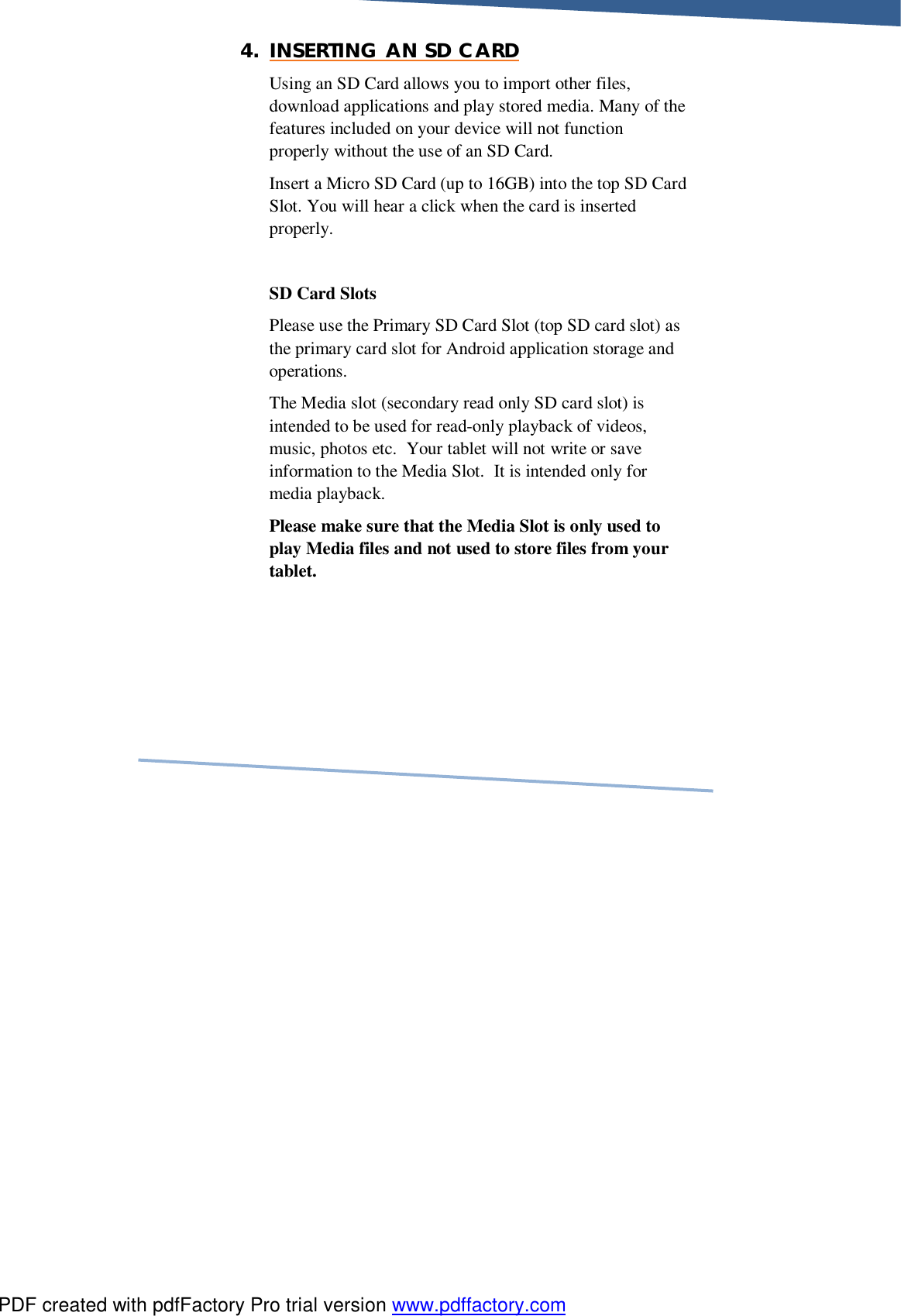     4. INSERTING AN SD CARD Using an SD Card allows you to import other files, download applications and play stored media. Many of the features included on your device will not function properly without the use of an SD Card.     Insert a Micro SD Card (up to 16GB) into the top SD Card Slot. You will hear a click when the card is inserted properly.   SD Card Slots Please use the Primary SD Card Slot (top SD card slot) as the primary card slot for Android application storage and operations.   The Media slot (secondary read only SD card slot) is intended to be used for read-only playback of videos, music, photos etc.  Your tablet will not write or save information to the Media Slot.  It is intended only for media playback. Please make sure that the Media Slot is only used to play Media files and not used to store files from your tablet.       PDF created with pdfFactory Pro trial version www.pdffactory.com