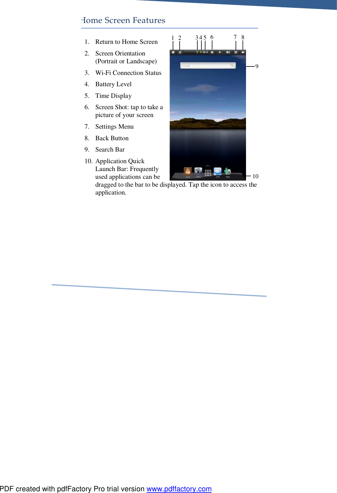     Home Screen Features 1. Return to Home Screen 2. Screen Orientation (Portrait or Landscape) 3. Wi-Fi Connection Status 4. Battery Level 5. Time Display 6. Screen Shot: tap to take a picture of your screen 7. Settings Menu 8. Back Button 9. Search Bar 10. Application Quick Launch Bar: Frequently used applications can be dragged to the bar to be displayed. Tap the icon to access the application. 1 2  3 4  7 10 9 5  6  8 PDF created with pdfFactory Pro trial version www.pdffactory.com