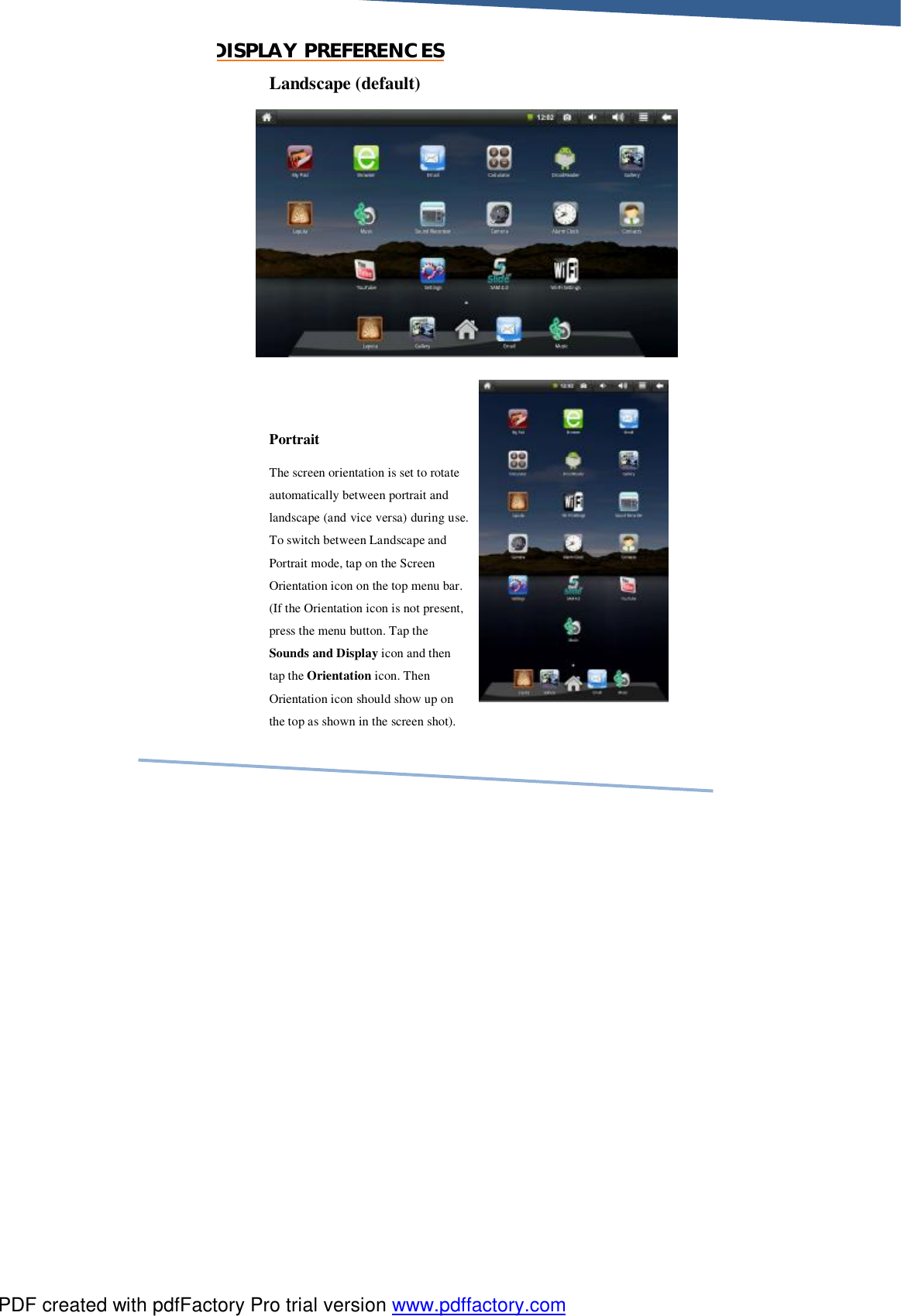     DISPLAY PREFERENCES Landscape (default)           Portrait  The screen orientation is set to rotate automatically between portrait and landscape (and vice versa) during use. To switch between Landscape and Portrait mode, tap on the Screen Orientation icon on the top menu bar. (If the Orientation icon is not present, press the menu button. Tap the Sounds and Display icon and then tap the Orientation icon. Then Orientation icon should show up on the top as shown in the screen shot). PDF created with pdfFactory Pro trial version www.pdffactory.com