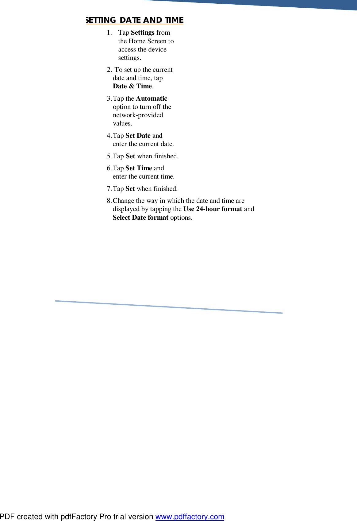     SETTING DATE AND TIME 1. Tap Settings from the Home Screen to access the device settings. 2.  To set up the current date and time, tap Date &amp; Time. 3. Tap the Automatic option to turn off the network-provided values. 4. Tap Set Date and enter the current date.  5. Tap Set when finished. 6. Tap Set Time and enter the current time.  7. Tap Set when finished. 8. Change the way in which the date and time are displayed by tapping the Use 24-hour format and Select Date format options. PDF created with pdfFactory Pro trial version www.pdffactory.com