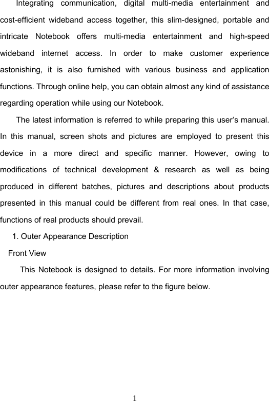 1         Integrating  communication,  digital  multi-media  entertainment  and cost-efficient  wideband  access  together,  this  slim-designed,  portable  and intricate  Notebook  offers  multi-media  entertainment  and  high-speed wideband  internet  access.  In  order  to  make  customer  experience astonishing,  it  is  also  furnished  with  various  business  and  application functions. Through online help, you can obtain almost any kind of assistance regarding operation while using our Notebook.               The latest information is referred to while preparing this user’s manual.   In  this  manual,  screen  shots  and  pictures  are  employed  to  present  this device  in  a  more  direct  and  specific  manner.  However,  owing  to modifications  of  technical  development  &amp;  research  as  well  as  being produced  in  different  batches,  pictures  and  descriptions  about  products presented  in  this  manual  could  be  different  from  real  ones.  In  that  case, functions of real products should prevail.         1. Outer Appearance Description     Front View           This Notebook is  designed  to  details.  For  more  information  involving outer appearance features, please refer to the figure below.     