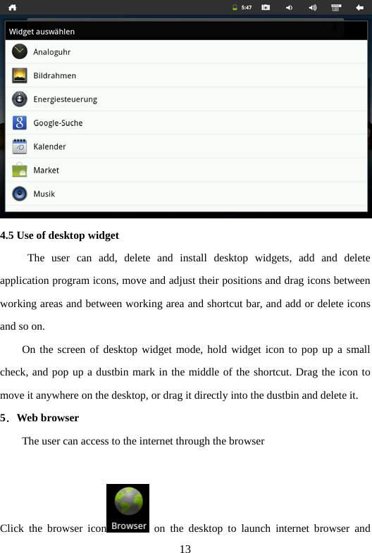 13  4.5 Use of desktop widget        The user can add, delete and install desktop widgets, add and delete application program icons, move and adjust their positions and drag icons between working areas and between working area and shortcut bar, and add or delete icons and so on.   On the screen of desktop widget mode, hold widget icon to pop up a small check, and pop up a dustbin mark in the middle of the shortcut. Drag the icon to move it anywhere on the desktop, or drag it directly into the dustbin and delete it.   5．Web browser           The user can access to the internet through the browser         Click the browser icon  on the desktop to launch internet browser and 