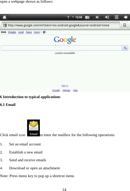 14 open a webpage shown as follows:         6 Introduction to typical applications   6.1 Email      Click email icon  to enter the mailbox for the following operations:   1. Set an email account   2. Establish a new email   3. Send and receive emails   4. Download or open an attachment   Note: Press menu key to pup up a shortcut menu    