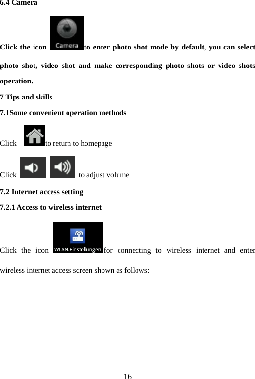 16 6.4 Camera   Click the icon  to enter photo shot mode by default, you can select photo shot, video shot and make corresponding photo shots or video shots operation.  7 Tips and skills   7.1Some convenient operation methods   Click   to return to homepage   Click     to adjust volume   7.2 Internet access setting   7.2.1 Access to wireless internet   Click the icon  for connecting to wireless internet and enter wireless internet access screen shown as follows:   