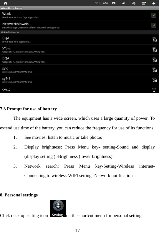 17   7.3 Prompt for use of battery   The equipment has a wide screen, which uses a large quantity of power. To extend use time of the battery, you can reduce the frequency for use of its functions   1. See movies, listen to music or take photos   2. Display brightness: Press Menu key- setting-Sound and display (display setting ) -Brightness (lower brightness)   3. Network search: Press Menu key-Setting-Wireless internet- Connecting to wireless-WIFI setting -Network notification    8. Personal settings   Click desktop setting icon  on the shortcut menu for personal settings    