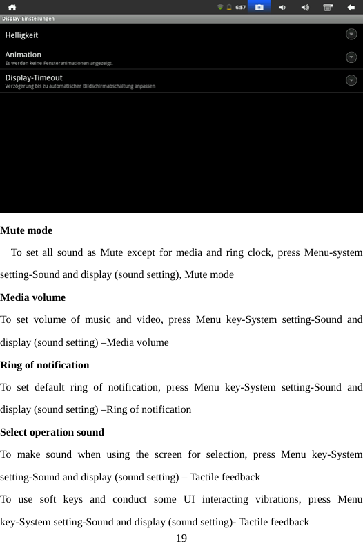 19  Mute mode     To set all sound as Mute except for media and ring clock, press Menu-system setting-Sound and display (sound setting), Mute mode   Media volume   To set volume of music and video, press Menu key-System setting-Sound and display (sound setting) –Media volume   Ring of notification To set default ring of notification, press Menu key-System setting-Sound and display (sound setting) –Ring of notification Select operation sound   To make sound when using the screen for selection, press Menu key-System setting-Sound and display (sound setting) – Tactile feedback   To use soft keys and conduct some UI interacting vibrations, press Menu key-System setting-Sound and display (sound setting)- Tactile feedback   