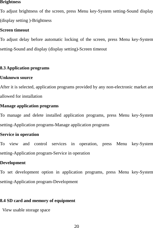 20 Brightness  To adjust brightness of the screen, press Menu key-System setting-Sound display (display setting )-Brightness   Screen timeout   To adjust delay before automatic locking of the screen, press Menu key-System setting-Sound and display (display setting)-Screen timeout    8.3 Application programs   Unknown source   After it is selected, application programs provided by any non-electronic market are allowed for installation   Manage application programs   To manage and delete installed application programs, press Menu key-System setting-Application programs-Manage application programs   Service in operation   To view and control services in operation, press Menu key-System setting-Application program-Service in operation   Development  To set development option in application programs, press Menu key-System setting-Application program-Development    8.4 SD card and memory of equipment     View usable storage space   