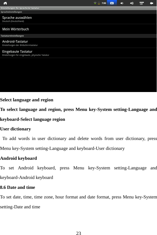 23  Select language and region   To select language and region, press Menu key-System setting-Language and keyboard-Select language region   User dictionary    To add words in user dictionary and delete words from user dictionary, press Menu key-System setting-Language and keyboard-User dictionary   Android keyboard   To set Android keyboard, press Menu key-System setting-Language and keyboard-Android keyboard   8.6 Date and time   To set date, time, time zone, hour format and date format, press Menu key-System setting-Date and time   