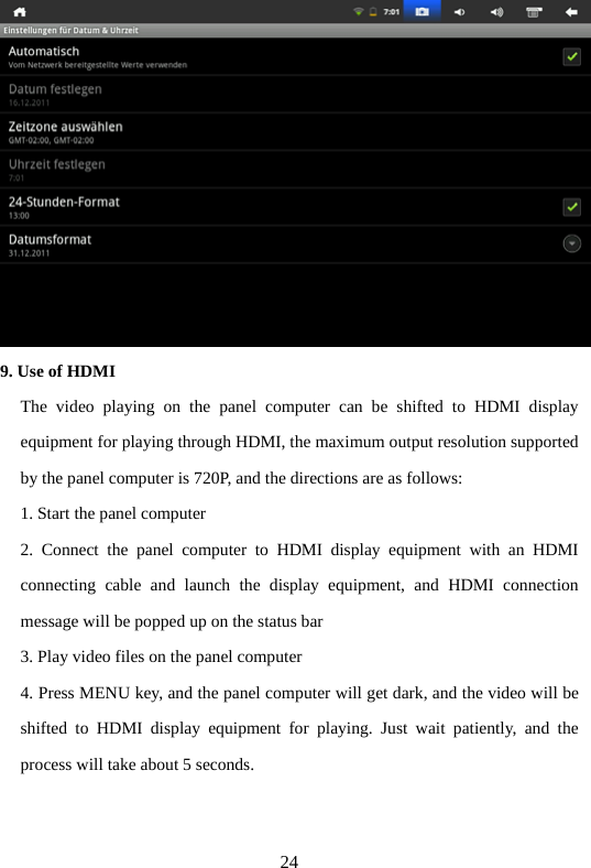 24  9. Use of HDMI The video playing on the panel computer can be shifted to HDMI display equipment for playing through HDMI, the maximum output resolution supported by the panel computer is 720P, and the directions are as follows:     1. Start the panel computer   2. Connect the panel computer to HDMI display equipment with an HDMI connecting cable and launch the display equipment, and HDMI connection message will be popped up on the status bar   3. Play video files on the panel computer   4. Press MENU key, and the panel computer will get dark, and the video will be shifted to HDMI display equipment for playing. Just wait patiently, and the process will take about 5 seconds.     