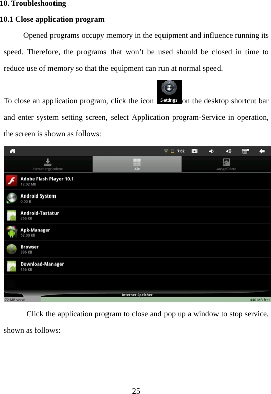 25 10. Troubleshooting   10.1 Close application program             Opened programs occupy memory in the equipment and influence running its speed. Therefore, the programs that won’t be used should be closed in time to reduce use of memory so that the equipment can run at normal speed.   To close an application program, click the icon  on the desktop shortcut bar and enter system setting screen, select Application program-Service in operation, the screen is shown as follows:    Click the application program to close and pop up a window to stop service, shown as follows:   