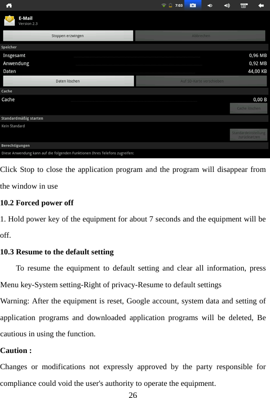 26  Click Stop to close the application program and the program will disappear from the window in use   10.2 Forced power off   1. Hold power key of the equipment for about 7 seconds and the equipment will be off.  10.3 Resume to the default setting       To resume the equipment to default setting and clear all information, press Menu key-System setting-Right of privacy-Resume to default settings   Warning: After the equipment is reset, Google account, system data and setting of application programs and downloaded application programs will be deleted, Be cautious in using the function.   Caution :   Changes or modifications not expressly approved by the party responsible for compliance could void the user&apos;s authority to operate the equipment. 