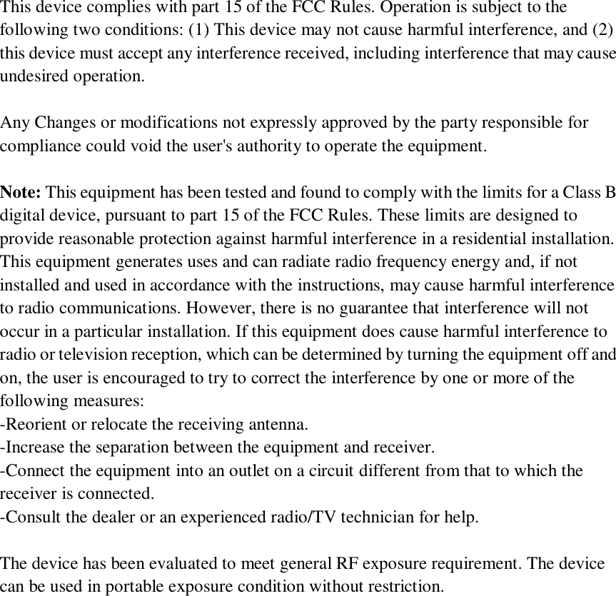 This device complies with part 15 of the FCC Rules. Operation is subject to the following two conditions: (1) This device may not cause harmful interference, and (2) this device must accept any interference received, including interference that may cause undesired operation.  Any Changes or modifications not expressly approved by the party responsible for compliance could void the user&apos;s authority to operate the equipment.  Note: This equipment has been tested and found to comply with the limits for a Class B digital device, pursuant to part 15 of the FCC Rules. These limits are designed to provide reasonable protection against harmful interference in a residential installation. This equipment generates uses and can radiate radio frequency energy and, if not installed and used in accordance with the instructions, may cause harmful interference to radio communications. However, there is no guarantee that interference will not occur in a particular installation. If this equipment does cause harmful interference to radio or television reception, which can be determined by turning the equipment off and on, the user is encouraged to try to correct the interference by one or more of the following measures: -Reorient or relocate the receiving antenna. -Increase the separation between the equipment and receiver. -Connect the equipment into an outlet on a circuit different from that to which the receiver is connected. -Consult the dealer or an experienced radio/TV technician for help.  The device has been evaluated to meet general RF exposure requirement. The device can be used in portable exposure condition without restriction.    