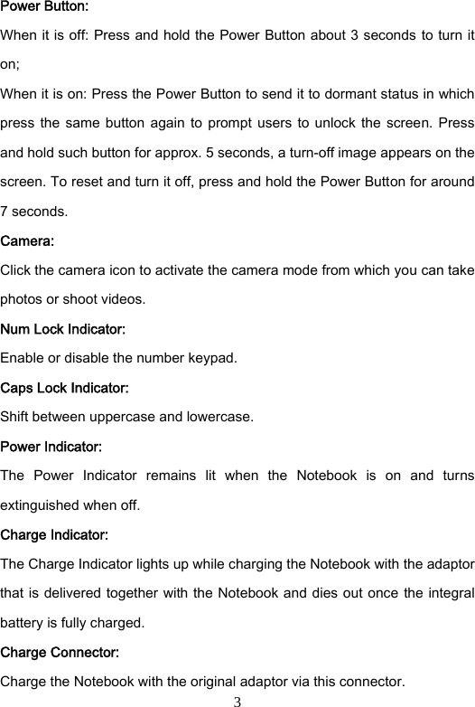 3 Power Button: When it is off: Press and hold the Power Button about 3 seconds to turn it on; When it is on: Press the Power Button to send it to dormant status in which press the  same  button again to  prompt  users  to unlock the  screen.  Press and hold such button for approx. 5 seconds, a turn-off image appears on the screen. To reset and turn it off, press and hold the Power Button for around 7 seconds. Camera: Click the camera icon to activate the camera mode from which you can take photos or shoot videos.   Num Lock Indicator: Enable or disable the number keypad.   Caps Lock Indicator: Shift between uppercase and lowercase.   Power Indicator: The  Power  Indicator  remains  lit  when  the  Notebook  is  on  and  turns extinguished when off. Charge Indicator: The Charge Indicator lights up while charging the Notebook with the adaptor that is delivered together with the Notebook and dies out once  the integral battery is fully charged.       Charge Connector: Charge the Notebook with the original adaptor via this connector.   