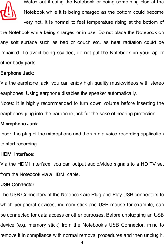 4 Watch out if using the Notebook  or doing something  else  at the Notebook while it is being charged as the bottom could become very hot. It is  normal to  feel temperature rising at the  bottom of the Notebook while being charged or in use. Do not place the Notebook on any  soft  surface  such  as  bed  or  couch  etc.  as  heat  radiation  could  be impaired. To avoid being scalded, do not put the Notebook on your lap or other body parts.   Earphone Jack: Via the earphone jack, you can enjoy high quality music/videos with stereo earphones. Using earphone disables the speaker automatically.   Notes:  It is  highly  recommended  to  turn  down volume before  inserting  the earphones plug into the earphone jack for the sake of hearing protection.   Microphone Jack: Insert the plug of the microphone and then run a voice-recording application to start recording.   HDMI Interface: Via the HDMI Interface, you can output audio/video signals to a HD TV set from the Notebook via a HDMI cable.   USB Connector: The USB Connectors of the Notebook are Plug-and-Play USB connectors to which peripheral devices, memory stick and USB mouse for example, can be connected for data access or other purposes. Before unplugging an USB device  (e.g.  memory  stick)  from  the  Notebook’s  USB  Connector,  mind  to remove it in compliance with normal removal procedures and then unplug it. 