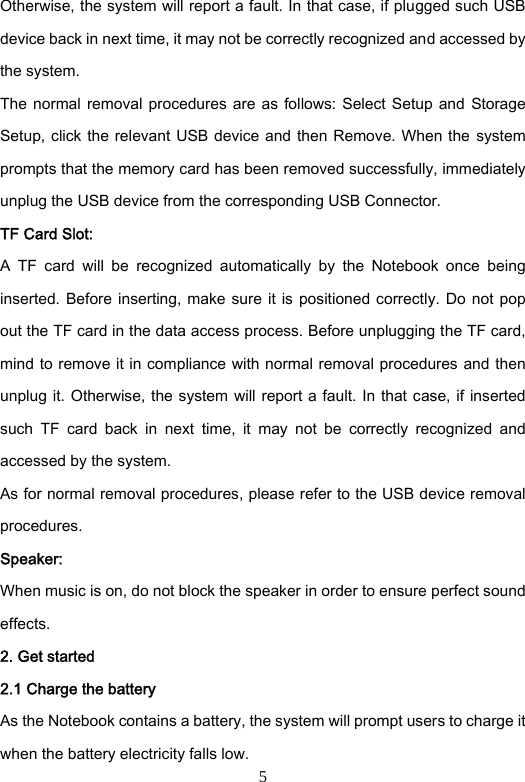 5 Otherwise, the system will report a fault. In that case, if plugged such USB device back in next time, it may not be correctly recognized and accessed by the system.   The normal  removal procedures are  as  follows: Select Setup and  Storage Setup, click the relevant USB device and then Remove. When the  system prompts that the memory card has been removed successfully, immediately unplug the USB device from the corresponding USB Connector.       TF Card Slot: A  TF  card  will  be  recognized  automatically  by  the  Notebook  once  being inserted. Before  inserting,  make sure  it  is  positioned  correctly.  Do not pop out the TF card in the data access process. Before unplugging the TF card, mind to remove it in compliance with normal removal procedures and then unplug it. Otherwise, the system will report a fault. In that case, if inserted such  TF  card  back  in  next  time,  it  may  not  be  correctly  recognized  and accessed by the system. As for normal removal procedures, please refer to the USB device removal procedures. Speaker: When music is on, do not block the speaker in order to ensure perfect sound effects.   2. Get started 2.1 Charge the battery   As the Notebook contains a battery, the system will prompt users to charge it when the battery electricity falls low.   