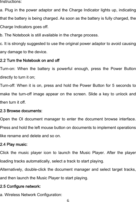 6 Instructions:   a. Plug in the power adaptor and the Charge Indicator lights up, indicating that the battery is being charged. As soon as the battery is fully charged, the Charge Indicators goes off.     b. The Notebook is still available in the charge process.   c. It is strongly suggested to use the original power adaptor to avoid causing any damage to the device.   2.2 Turn the Notebook on and off   Turn-on:  When  the  battery  is  powerful  enough,  press  the  Power  Button directly to turn it on;   Turn-off: When it is on, press and hold the Power Button for 5  seconds to make  the  turn-off  image  appear  on  the  screen.  Slide  a  key  to  unlock  and then turn it off.   2.3 Browse documents:   Open  the  OI  document manager  to  enter  the document  browse  interface. Press and hold the left mouse button on documents to implement operations like rename and delete and so on.     2.4 Play music:   Click  the  music  player  icon  to  launch  the  Music  Player.  After  the  player loading tracks automatically, select a track to start playing.   Alternatively, double-click the document manager and select target  tracks, and then launch the Music Player to start playing.   2.5 Configure network: a. Wireless Network Configuration:   