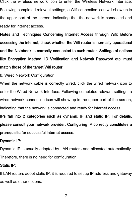 7 Click  the  wireless  network  icon  to  enter  the  Wireless  Network  Interface. Following completed relevant settings, a Wifi connection icon will show up in the upper part of  the screen, indicating that the network is connected and ready for internet access.   Notes  and  Techniques  Concerning  Internet  Access  through  Wifi:  Before accessing the internet, check whether the Wifi router is normally operational and the Notebook is correctly connected to such router. Settings of options like  Encryption  Method,  ID  Verification  and  Network  Password  etc.  must match those of the target Wifi router.   b. Wired Network Configuration:   When the  network cable  is correctly wired, click  the wired  network  icon to enter the Wired Network Interface. Following completed relevant settings, a wired network connection icon will show up in the upper part of the screen, indicating that the network is connected and ready for internet access.   IPs  fall  into  2  categories  such  as  dynamic  IP  and  static  IP.  For  details, please consult your network provider. Configuring IP correctly constitutes a prerequisite for successful internet access.   Dynamic IP:   Dynamic IP is usually adopted by LAN routers and allocated automatically. Therefore, there is no need for configuration.   Static IP:   If LAN routers adopt static IP, it is required to set up IP address and gateway as well as other options.    