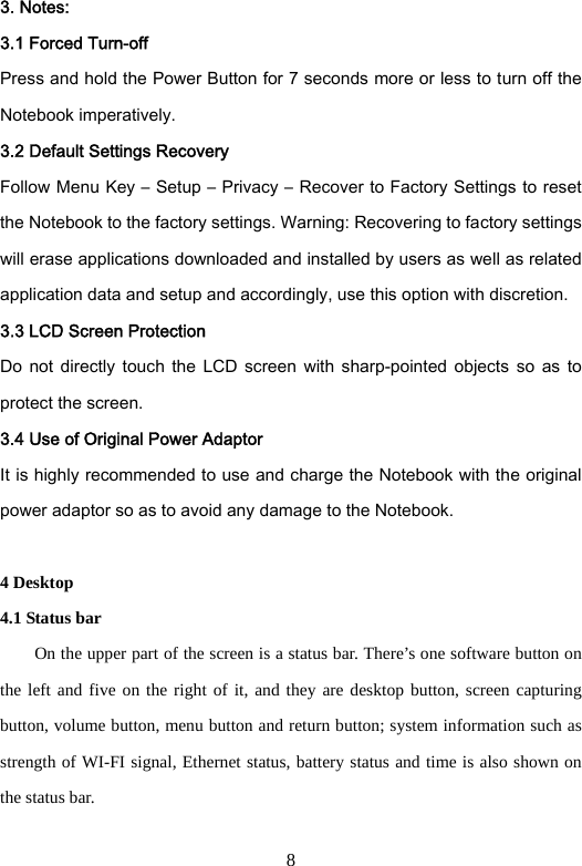 8 3. Notes:   3.1 Forced Turn-off     Press and hold the Power Button for 7 seconds more or less to turn off the Notebook imperatively.   3.2 Default Settings Recovery Follow Menu Key – Setup – Privacy – Recover to Factory Settings to reset the Notebook to the factory settings. Warning: Recovering to factory settings will erase applications downloaded and installed by users as well as related application data and setup and accordingly, use this option with discretion.     3.3 LCD Screen Protection Do  not  directly  touch  the  LCD  screen with sharp-pointed  objects  so  as  to protect the screen.   3.4 Use of Original Power Adaptor It is highly recommended to use and charge the Notebook with the original power adaptor so as to avoid any damage to the Notebook.    4 Desktop   4.1 Status bar           On the upper part of the screen is a status bar. There’s one software button on the left and five on the right of it, and they are desktop button, screen capturing button, volume button, menu button and return button; system information such as strength of WI-FI signal, Ethernet status, battery status and time is also shown on the status bar.    