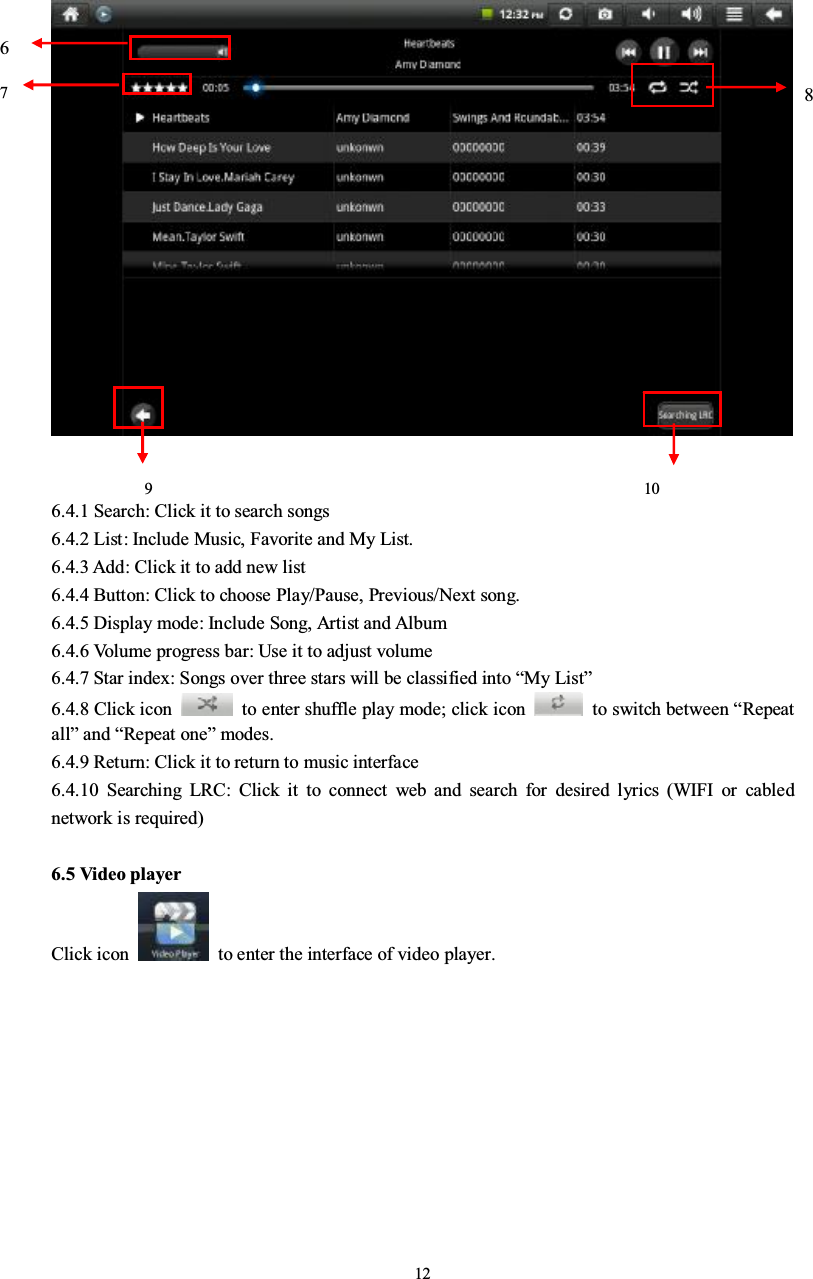 126.4.1 Search: Click it to search songs6.4.2 List: Include Music, Favorite and My List.6.4.3 Add: Click it to add new list6.4.4 Button: Click to choose Play/Pause, Previous/Next song.6.4.5 Display mode: Include Song, Artist and Album6.4.6 Volume progress bar: Use it to adjust volume6.4.7 Star index: Songs over three stars will be classified into “My List”6.4.8 Click icon to enter shuffle play mode; click icon to switch between “Repeatall”and “Repeat one”modes.6.4.9 Return: Click it to return to music interface6.4.10 Searching LRC: Click it to connect web and search for desired lyrics (WIFI or cablednetwork is required)6.5 Video playerClick icon to enter the interface of video player.761098